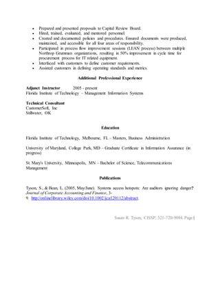  Prepared and presented proposals to Capital Review Board.
 Hired, trained, evaluated, and mentored personnel.
 Created and documented policies and procedures. Ensured documents were produced,
maintained, and accessible for all four areas of responsibility.
 Participated in process flow improvement sessions (LEAN process) between multiple
Northrop Grumman organizations, resulting in 50% improvement in cycle time for
procurement process for IT related equipment.
 Interfaced with customers to define customer requirements.
 Assisted customers in defining operating standards and metrics.
Additional Professional Experience
Adjunct Instructor 2005 - present
Florida Institute of Technology – Management Information Systems
Technical Consultant
CustomerSoft, Inc
Stillwater, OK
Education
Florida Institute of Technology, Melbourne, FL – Masters, Business Administration
University of Maryland, College Park, MD – Graduate Certificate in Information Assurance (in
progress)
St. Mary's University, Minneapolis, MN – Bachelor of Science, Telecommunications
Management
Publications
Tyson, S., & Bean, L. (2005, May/June). Systems access hotspots: Are auditors ignoring danger?
Journal of Corporate Accounting and Finance, 3-
9. http://onlinelibrary.wiley.com/doi/10.1002/jcaf.20112/abstract.
Susan R. Tyson, CISSP, 321-720-9094. Page |
 