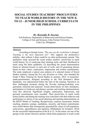 European Scientific Journal June 2014 edition vol.10, No.16 ISSN: 1857 – 7881 (Print) e - ISSN 1857- 7431
506
SOCIAL STUDIES TEACHERS’ PROCLIVITIES
TO TEACH WORLD HISTORY IN THE NEW K
TO 12 – JUNIOR HIGH SCHOOL CURRICULUM
IN THE PHILIPPINES
Dr. Reynaldo B. Inocian
Full Professor, Department of Behavioral and Political Studies,
College of Arts and Sciences, Cebu Normal University,
Cebu City, Philippines
Abstract
According to George Lucas, “The one way the world hasn’t changed:
Teaching is the most important job.” This supports the profession’s
nobility—that without it there could be no other professionals around. This
qualitative study assessed the social studies teachers’ proclivities to teach
world history, by (1) analyzing their learning styles and their likelihood to
teach using the brain quadrants; (2) describing the actual demonstration
based on selected lessons in each unit of work, and (3) generating themes
based on their values, expressions, impressions and written commitments.
The study employed a typical case analysis of a selected cluster of Social
Studies teachers, among the five city divisions in Cebu, who attended the
Grade 9 Mass Training for Social Studies in summer, 2014. A researcher-
made-questionnaire, designed according to the Ned Hermann’s Brain
Quadrants, was administered before the start of the training. Narratives on
their challenging moments during the five-day training-workshop were
generated, clustered and analyzed. Actual observations on their attendance,
participation in break-out and plenary sessions and teaching demonstrations
were also observed. Significant insights, expressions, impressions, and
personal commitments were recorded. Their proclivities to teach world
history before and during the training were consistent with their behavior and
performance as shown in the actual planning and teaching demonstration on
the KPUP Model of Teaching. Receptiveness, cautious assessment, holistic
teaching, dynamic synergy, candidness, sincerity, and honest commitments
were useful themes that consequently generated the values of self-regulation,
extraversion, agreeableness and openness (Mirhashemi & Goodarzi, 2014)
for the successful implementation of the K to 12. At the outset, not one of the
groups in the cluster showed a perfect whole brain propensity to teach world
 