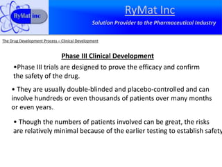 RyMat Inc
Solution Provider to the Pharmaceutical Industry
The Drug Development Process – Clinical Development
Phase III Clinical Development
•Phase III trials are designed to prove the efficacy and confirm
the safety of the drug.
• They are usually double-blinded and placebo-controlled and can
involve hundreds or even thousands of patients over many months
or even years.
• Though the numbers of patients involved can be great, the risks
are relatively minimal because of the earlier testing to establish safety
 