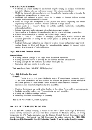 MAJOR RESPONSIBILITIES:
➢ Contributes as a team member on development projects carrying out assigned responsibilities
in a timely, diligent, safe, and professional manner. May act as a project leader.
➢ Modify the design of existing products to meet the needs of a changing market or to make the
product easier to manufacture at a lower cost.
➢ Establishes and maintains a project report for all design or redesign projects including
changes made and implementation schedule.
➢ Leads the design and development of new product and product engineering and applies
engineering best practices and tools. Provides leadership in design analysis.
➢ Ensures quality in a product’s design for usability, reliability, functionality, marketability,
and manufacturability.
➢ Estimate time, costs, and requirements of product development projects.
➢ Supports client in developing the manufacturing flow for new or redesigned product lines.
➢ Consult with team or client to establish and evaluate design concepts.
➢ Handled a Team of 12 Members & managing a project which includes interaction with
customer, preparation of costing for the current project & guiding the team to get better
productivity.
➢ Leads product design verification and validation to satisfy product and customer requirement.
➢ Applies Design to Cost and Design for Manufacturability methods to support project
manager in achievement of project objectives
Project Title 1: One Common platform
Responsibilities:
 Creating different concepts to use single frames in different application.
 Creating 3d models as well as drawings for one common platform for Enclosures.
 Creating concepts for diff enclosures like okken, prisma plus etc.
 Interacting with team member to resolve issues.
Tool used: Pro-e, Wind chill (PTC), PLM (Symphony)
Project Title 2: Canalis (Bus bars)
Synopsis::
Canalis is an electrical power distribution system. It’s a continuous engineering project.
As per clients requirements we have modified the thickness and profile of the Bus bars used in
the Canalis product, as a four member’s team. Moreover we have replaced some new
innovative parts instead of old parts in top level assemblies.
 Updating the thickness and profile of the Bus bars in the existing Pro-e model as per requirements.
 Replacing parts like insulator and PE support in the top level assemblies.
 Creating the definition drawings on Pro-e.
 Publishing the models and drawings in Symphony.
Tool used: Pro/E Wild Fire, MDM, Symphony.
SOLIDUS HI TECH PRODUCTS PVT LTD
It is an ISO 9001 certified company, is Pioneer in the field of Sheet metal design & fabrication.
Solidus currently manufactures of Sheet metal Press components for Electronic Chassis, soft tooling
Components for EPS Panels, Automotive parts like Bumper, Control, Support, Enclosures for earth
moving Equipments, Bus bars & Heat Sink Components for various customers like APC, ABB,
John Deere, JCB, Black & Decker, HP, Schneider Electric, Tejas Networks, Tyco Electronics.
 