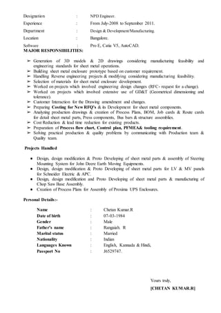 Designation : NPD Engineer.
Experience : From July-2008 to September 2011.
Department : Design & Development/Manufacturing.
Location : Bangalore.
Software : Pro E, Catia V5, AutoCAD.
MAJOR RESPONSIBILITIES:
➢ Generation of 3D models & 2D drawings considering manufacturing feasibility and
engineering standards for sheet metal operations.
➢ Building sheet metal enclosure prototype based on customer requirement.
➢ Handling Reverse engineering projects & modifying considering manufacturing feasibility.
➢ Selection of materials for sheet metal enclosure development.
➢ Worked on projects which involved engineering design changes (RFC- request for a change).
➢ Worked on projects which involved extensive use of GD&T (Geometrical dimensioning and
tolerance).
➢ Customer Interaction for the Drawing amendment and changes.
➢ Preparing Costing for New RFQ’s & its Development for sheet metal components.
➢ Analyzing production drawings & creation of Process Plans, BOM, Job cards & Route cards
for detail sheet metal parts, Press components, Bus bars & structure assemblies.
➢ Cost Reduction & lead time reduction for existing products.
➢ Preparation of Process flow chart, Control plan, PFMEA& tooling requirement.
➢ Solving practical production & quality problems by communicating with Production team &
Quality team.
Projects Handled
● Design, design modification & Proto Developing of sheet metal parts & assembly of Steering
Mounting System for John Deere Earth Moving Equipments.
● Design, design modification & Proto Developing of sheet metal parts for LV & MV panels
for Schneider Electric & APC.
● Design, design modification and Proto Developing of sheet metal parts & manufacturing of
Chop Saw Base Assembly.
● Creation of Process Plans for Assembly of Proxima UPS Enclosures.
Personal Details:-
Name : Chetan Kumar.R
Date of birth : 07-03-1984
Gender : Male
Father’s name : Rangaiah. R
Marital status : Married
Nationality : Indian
Languages Known : English, Kannada & Hindi,
Passport No : J6529747.
Yours truly,
[CHETAN KUMAR.R]
 