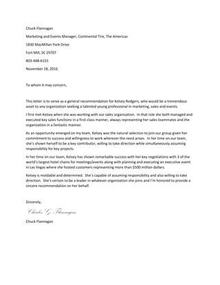 Chuck Flannagan
Marketing and Events Manager, Continental Tire, The Americas
1830 MacMillan Park Drive
Fort Mill, SC 29707
803-448-6155
November 18, 2016
To whom it may concern,
This letter is to serve as a general recommendation for Kelsey Rodgers, who would be a tremendous
asset to any organization seeking a talented young professional in marketing, sales and events.
I first met Kelsey when she was working with our sales organization. In that role she both managed and
executed key sales functions in a first-class manner, always representing her sales teammates and the
organization in a fantastic manner.
As an opportunity emerged on my team, Kelsey was the natural selection to join our group given her
commitment to success and willingness to work wherever the need arises. In her time on our team,
she’s shown herself to be a key contributor, willing to take direction while simultaneously assuming
responsibility for key projects.
In her time on our team, Kelsey has shown remarkable success with her key negotiations with 3 of the
world’s largest hotel chains for meetings/events along with planning and executing an executive event
in Las Vegas where she hosted customers representing more than $500 million dollars.
Kelsey is moldable and determined. She’s capable of assuming responsibility and also willing to take
direction. She’s certain to be a leader in whatever organization she joins and I’m honored to provide a
sincere recommendation on her behalf.
Sincerely,
Charles G. Flannagan
Chuck Flannagan
 