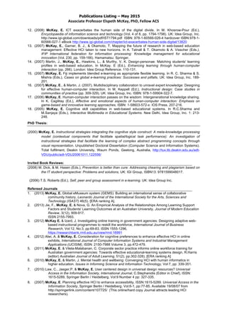 Publications Listing – May 2015
Associate	
  Professor	
  Elspeth	
  McKay,	
  PhD,	
  Fellow	
  ACS	
  
12. (2008) McKay, E. ICT exacerbates the human side of the digital divide. In M. Khosrow-Pour (Ed.),
Encyclopaedia of information science and technology (Vol. 4 of 8, pp. 1794-1798). UK: Idea Group, Inc.
http://www.igi-global.com/downloads/pdf/IST1794.pdf ISBN: 978-1-60566-026-4 hardcover ISBN:978-1-
60566-027-1 eBook http://www.igi-global.com/chapter/ict-exacerbates-human-side-digital/13820
13. (2007) McKay, E., Garner, B. J., & Okamoto, T. Mapping the future of research in web-based education
management: Effective HCI taken to new horizons. In A. Tatnall & T. Okamoto & A. Visscher (Eds.),
IFIP International federation for information processing: Knowledge management for educational
innovation (Vol. 230, pp. 159-166). Hamamatsu: Springer.
14. (2007) Martin, J., McKay, E., Hawkins, L., & Murthy, V. K. Design-personae: Matching students' learning
profiles in web-based education. In McKay. E (Ed.), Enhancing learning through human-computer
interaction (pp. 266). London: Idea Group Reference. 110-131.
15. (2007) McKay, E. Fiji implements blended e-learning as appropriate flexible learning. In R. C. Sharma & S.
Mishra (Eds.), Cases on global e-learning practices: Successes and pitfalls. UK: Idea Group, Inc. 189-
201.
16. (2007) McKay, E., & Martin, J. (2007). Multidisciplinary collaboration to unravel expert knowledge: Designing
for effective human-computer interaction. In M. Keppell (Ed.), Instructional design: Case studies in
communities of practice (pp. 309-329). UK: Idea Group, Inc. ISBN: 978-1-59904-322-7.
17. (2006) McKay, E. Human-computer interaction passes on the wisdom: Intergenerational knowledge sharing.
In K. Cagilitay (Ed.), Affective and emotional aspects of human-computer interaction: Emphasis on
game-based and innovative learning approaches. ISBN: 1-58603-572-x: IOS Press. 207-216.
18. (2005) McKay, E. Cognitive skill capabilities in web-based educational systems. In R.C.Sharma and
M.Sanjaya (Eds.), Interactive Multimedia in Educational Systems. New Delhi, Idea Group, Inc. 1: 213-
248.
PhD Thesis:
(2000) McKay, E. Instructional strategies integrating the cognitive style construct: A meta-knowledge processing
model (contextual components that facilitate spatial/logical task performance): An investigation of
instructional strategies that facilitate the learning of complex abstract programming concepts through
visual representation. Unpublished Doctoral Dissertation (Computer Science and Information Systems).
Total fulfilment, Deakin University, Waurn Ponds, Geelong, Australia, http://tux.lib.deakin.edu.au/adt-
VDU/public/adt-VDU20061011.122556/
Invited Book Reviews:
(2008) M. Dick, & M. Hasen (Eds.), Prevention is better than cure: Addressing chearing and plagiarism based on
the IT student perspective: Problems and solutions, UK: IGI Group, ISBN13: 9781599048017.
(2006) T.S. Roberts (Ed.), Self, peer and group assessment in e-learning. UK: Idea Group Inc.
Refereed Journals
1. (2013) McKay, E. Global eMuseum system (GEMS): Building an international sense of collaborative
community history, Leonardo Journal of the International Society for the Arts, Sciences and
Technology (ISAST) 46(5). [ERA ranking A].
2. (2013) Jie, F., McKay, E. & Nova, G. An Empirical Analysis of the Relationships Among Learning Support
Factors and Students' Learning Outcomes at an Australian University. Journal of Modern Education
Review, 3(12), 909-917.
ISSN 2155-7993.
3. (2012) McKay E. & Izard, J. Investigating online training in government agencies: Designing adaptive web-
based instructional programmes to reskill the workforce, International Journal of Business
Research, Vol:12, No:3, pp:69-83. ISSN 1555-1296,
https://researchbank.rmit.edu.au/view/rmit:16991
4. (2012) Alwi, A. & McKay, E. Consideration for cognitive preferences to enhance effective HCI in online
exhibits, International Journal of Computer Information Systems and Industrial Management
Applications (IJCISIM), ISSN: 2150-7988 Volume 3, pp.472-479.
5. (2011) McKay, E. & Vilela-Malabanan, C. Corporate sector practice informs online workforce training for
Australian government agencies: Towards effective educational-learning systems design, R.Harris
(editor) Australian Journal of Adult Learning, 51(2), pp.302-328). [ERA ranking A]
6. (2010) McKay, E. & Martin, J. Mental health and wellbeing: Converging HCI with human informatics in
higher education. Issues in Informing Science and Information Technology, Vol:7, pp: 339-351.
7. (2010) Law, C., Jaeger,P. & McKay, E. User centered design in universal design resources? Universal
Access in the Information Society, International Journal, C.Stephanidis (Editor in Chief), ISSN:
1615-5289, Springer Berlin / Heidelberg. Vol:9 Number 4 pp: 327-335.
8. (2007) McKay, E. Planning effective HCI to enhance accessibility, ISSN:1615-5289. Universal Access in the
Information Society, Springer Berlin / Heidelberg. Vol:6-1, pp:77-85. Available 19/08/07 from
http://springerlink.com/content/107725/ (This online/hard copy Journal attracts leading HCI
researchers).
 