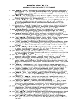 Publications Listing – May 2015
Associate	
  Professor	
  Elspeth	
  McKay,	
  PhD,	
  Fellow	
  ACS	
  
6. (2014) McKay, E. & Askenäs, L. Investigating an HCI Evaluation Criteria Framework for Patient-Centred e-
Health Solutions: A Case Study of Self-Management of Heart Failure. Paper presented at the IC3e
2014 IEEE Conference on eLearning, eManagement and Services, pp.99-104, Swinburne University,
Melbourne. Held December 10-12.
7. (2014) McKay, E. & Izard, J.F. Online Training Design: Workforce reskilling in Government agencies. Paper
presented at the IC3e 2014 IEEE Conference on eLearning, eManagement and Services, Swinburne
University, Melbourne, pp.70-75. Held December 10-12.
8. (2014) Yong, W-S., McKay, E., & Deng, H. A conceptual framework for enhancing the motivation in an open
learner model learning environment. Paper presented at the IC3e 2014 IEEE Conference on
eLearning, eManagement and Services, Swinburne University, Melbourne, pp.105-110. Held
December 10-12.
9. (2013) Mohamad, M. & McKay, E. ePedagogy Design for Online Instruction by Measuring the Interactive
Effects of Cognitive Preference on Performance, referred paper for the MalaysianConference on
Information Systems (MCIS 2013) to be held in Sagah, Malaysia, February 13-16.
10. (2012) McKay, E., & Izard, J.F. Online training design in government agencies: Workforce reskilling,
Proceedings of the International Academy of Business and Economics (IABE 2012 summer
conference), held at the Campus of the Ca' Foscari University of Venice, Venice, Italy, June 8-10.
11. (2012) McKay, E., & Izard, J.F. Customise your own user-centred e-learning instruction: Adaptive
educational-learning system, Proceedings of the 15
th
IASTED International Conference on Computers
and Advcned Technology in Education (CATE 2012), held in Napoli, Italy, June 25-27.
12. (2011) Alwi, A. & McKay, E. Investigating the interactive effects of cognitive preference and online museum
exhibits: Validating the assessment instruments. Proceedings of Global Learn Asia Pacific 2011--
Global Conference on Learning and Technology. Melbourne, AACE, pp:2173-2180.
13. (2011) Axmann, M. & McKay, E. An exploration of instructional principles for human-dimensions of human-
computer interaction within a web-mediated higher education setting. Proceedings of Global Learn
Asia Pacific 2011--Global Conference on Learning and Technology. Melbourne, Australia, AACE,
pp:854-863.
14. (2011) Huan, K.-T. & McKay, E. The factors influencing e-learning adoption by academic staff: A case study
in Taiwan. Proceedings of Global Learn Asia Pacific 2011--Global Conference on Learning and
Technology. Melbourne, AACE. Conference Award, pp:585-594.
15. (2011) Mat-Jizat, J. E. & McKay, E. Validating an ICT literacy assessment tool for trainee teachers:
Preliminary findings. Proceedings of Global Learn Asia Pacific 2011--Global Conference on Learning
and Technology. Melb., pp: 675-680.
16. (2011) Mohamad, M. & McKay, E. Reasons for considering cognitive load and a learner’s cognitive
preferences in web-mediated instruction. Proceedings of Global Learn Asia Pacific 2011--Global
Conference on Learning and Technology. Melbourne, Australia, AACE. pp:4253-4269.
17. (2011) Vilela-Malabanan, C. & McKay, E. Investigating the impact of online ICT tools in government sector
training: Towards overcoming barriers to web-mediated learning. Proceedings of Global Learn Asia
Pacific 2011--Global Conference on Learning and Technology. Melbourne, Australia, AACE, pp:2054-
2059.
18. (2011) McKay, E. & Vilela-Malabanan, C. Online training in government agencies: Web-based social
networking to overcome adoption barriers. In Bradley (editor) Proceedings IADIS Multiconference on
Computer Science and Information Systems: ICT, Society and Human-Beings, Rome. Pp:153-160.
19. (2011) Mohamad, M. & McKay, E. The effect of cognitive preferences and prior knowledge on web-
mediated instruction. Proceedings of the International Engineering and Technology Education
Conference (IETEC’11), held January 16-19 in Kuala Lumpur, Malaysia. ISBN: 978-0-646-54982-8.
20. (2010) McKay, E. & Martin, J. Mental health and wellbeing: Converging HCI with human informatics in
higher education, Paper submission for InSITE 2010: Teaching & Learning about IT, held June 21-24,
Cassino, Italy.
21. (2010) Mohamad, M., & McKay, E. A test instrument calibration study: The Rasch Model approach to
investigate Web-mediated instructional outcomes, Global Conference on Learning and Technology –
Global Learn: Asia Pacific 2010, held May 17-20, in Penang, Malaysia.
22. (2010) Mat-Jizat, J. E., & McKay, E. Developing an instrument of assessment for ICT literacy for trainee
teachers: The preliminary findings, International Association for Development of the Information
Society (IADIS), Multi-conference on Computer Science and Information Systems (MCCSIS 2009),
ICT Society and Human Beings, Freiburg, Germany, July, 29 - 31. See http://www.ict-conf.org/
23. (2010) Alwi, A., & McKay, E. Consideration for cognitive preferences to enhance effective HCI in online
museum exhibits. International Association for Development of the Information Society (IADIS), Multi-
conference on Computer Science and Information Systems (MCCSIS 2009), ICT Society and Human
Beings, Freiburg, Germany, July, 29 - 31. See http://www.ict-conf.org/
24. (2009) Alwi, A. & McKay, E. Investigating online museum’s information systems: Effective human-computer
interaction, Paper submission for the International Association for Development of the Information
Society (IADIS), Exploratory Learning in Digit Age (CELDA 2009) Rome, Italy Nov 20-22nd.
25. (2009) Alwi, A. & McKay, E. Investigating online museums’ exhibits and personal learning preferences:
Same places, different spaces, Paper submission to 26th ASCILITE conference, Dec 6-9, Aotearoa,
NZ. 25-34.
 