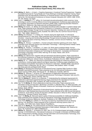 Publications Listing – May 2015
Associate	
  Professor	
  Elspeth	
  McKay,	
  PhD,	
  Fellow	
  ACS	
  
43. (2005) McKay, E., Martin, J., & Izard, J. Cognitive Awareness in Vocational Training Programmes: Targeting
Successful Outcomes for Young People and Those Wishing to Undertake Vocational Training. Paper
presented at the 3rd International Conference on Universal Access in Human-Computer Interaction,
held at the 11th International Conference on Human-Computer Interaction (AC, UAHCI, HIMI, OCSC,
VR, U&I, EPCE), Las Vegas.
44. (2004) Izard, J. & McKay, E., P. L. Jeffrey, Ed. Automated educational/academic skills screening: Using
technology to avoid or minimise effects of more formal assessment. Conference paper presented at
the Australian Association for Research Education (AARE 2004): Positioning Education Research,
Nov28-Dec 2. Melbourne. http://www.aare.edu.au/04pap/abs04.htm#I
45. (2004) McKay, E. & Izard, J. E. McKay, Ed. Automated educational skills evaluation: A systems design case
study. Paper presented at the International Conference on Computers in Education - Acquiring and
Constructing Knowledge Through Human-Computer Interaction: Creating new visions for the future of
learning, Melbourne Exhibition Centre, Australia: Nov 30th to Dec 3rd, Common Ground Publ.ng.
1051 - 1061. IBSN 1 86335 573 1
46. (2004) McKay, E. & Nishihori, Y. E. McKay, Ed. Towards closing the digital divide: A multicultural,
intergenerational ICT case study. Paper presented at the International Conference on Computers in
Education - Acquiring and Constructing Knowledge Through Human-Computer Interaction: Creating
new visions for the future of learning, Melbourne, Australia, Common Ground Publishing. 179 - 189.
IBSN 1 86335 573 1
47. (2004) McKay, E., Thomas, T. and Martin, J. Human-computer interaction gearing up for work. Paper
presented at the Informing Science and Information Technology 1: Informing Science Institute: Santa
Rosa, CA, USA. pp: 1043-1052.
48. (2004) McKay, E., Thomas, T. and Martin, J. V. Uskov, Ed. Work search prototype design: Human-
computer interaction for vocational rehabilitation, V.Uskov Editor. Conference paper presented at the
International Association of Science and Technology for Development - Computers and Advanced
Technology in Education (CATE 2004), held Aug 16-18, Kauai, Hawaii, USA, ACTA
Press:Anaheim.167-172.
49. (2003) McKay, E. & Merrill, M.D. Cognitive skill and web-based educational systems. Paper presented at
the eLearning Conference on Design and Development: Instructional Design - Applying first principles
of instruction. Melbourne: Informit Library: Australasian Publications On-Line. ISBN: 0 86459 284 1
50. (2003) McKay, E. P. L. Jeffrey, Ed. Planning an experimental methodology for measuring cognitive
performance: Involving spatial relations and logical reasoning. Conference paper presented at the,
New Zealand and Australian Associations for Research in Education, (NZARE-AARE): Educational
Research Risks, & Dilemmas, Nov 29 - Dec 3, in Auckland, New Zealand. ISSN.1176.4902
http://www.aare.edu.au/03pap/mck03100.pdf
51. (2003) McKay, E. Managing the Interactivity of Instructional Format, Cognitive Style Construct in Web-
Mediated Learning Environments. Paper presented at the 2nd International Conference on Web-
Based Learning (ICWL 2003), held August 18 – 20, Melbourne, Australia, 308-319.
52. (2003) McKay, E., Okamoto, T. & Garner, B.J. Management of collaborative web-based experiential
learning. Paper presented at the Computers and Advanced Technology in Education. held June 30 -
July 2, 2003, Rhodes, Greece: IASTED, 409-414.
53. (2002, Dec 3-6) McKay, E., Garner, B.J. & Okamoto, T. Understanding the ontological requirements for
collaborative web-based experiential learning. Paper presented at the International Conference on
Computers in Education 2002. Auckland, NZ: IEEE Computer Society. 356-357.
54. (2002, Nov 13-16) McKay, E. Virtual collaborative e-learning communities, Paper presented at the
Information society and education: Monitoring a revolution, A. Mendez-Vilas, J.A. Mesa Gonzalez, and
I.S. De Zaldviar, Editors, Ministry of Education, Science and Technologh of the region of Extremadura,
Badajoz, Spain, 582-831.
55. (2002, Sept 26-28) McKay, E. Interactivity of instructional format, cognitive style construct and cultural
differences in web-mediated learning environments. Paper presented at the 28th Annual International
Conference, South African Society for Education (SASE): Education in Africa for Africa: Thoughts and
Experiences. Technikon Pretoria, South Africa.
56. (2002, July 7-10) McKay, E. Web-work-search system: Enhanced accessibility for intellectual disabilities,
Paper presented at the Australian Society for Educational Technology International Education &
Technology Conference, Melbourne, Australia. Published on CD: ISBN.0 09581261 0 0
57. (2002, June 19-21) McKay, E., & Martin, B. The scope of e-learning: Expanded horizons for life-long
learning. In B. Boyd (Ed.), Paper presented at the Conference Informing Science 2002 + IT
Education, 1017-1029. Cork, Ireland: Mercer Press/Marino.
58. (2002, April 10-12) McKay, E. The metamorphosis of e-learning, Paper presented at the Biannual
Conference of the Distance Education Association of New Zealand, Wellington, NZ: Distance Ed.
Assoc. NZ. Published CD: ISBN.0-9598036-2-9.
59. (2001) McKay, E., Okamoto, T., & Kayama, M. (2001, Nov.12-15). Ecological design technology in distance
learning. In ICCE/AACE (Ed.), International Conference on Computer in Education (ICCE/SchoolNet
2001): Enhancement of Quality Learning Through Information and Communication Technology, Chul-
Hwan Lee (Ed.), Vol. 3: (pp. 1763-1769) Seoul, Korea.
 
