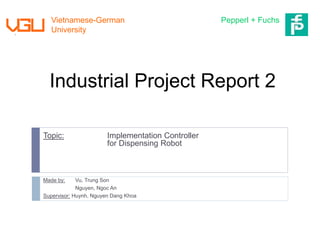 Industrial Project Report 2
Topic: Implementation Controller
for Dispensing Robot
Made by: Vu, Trung Son
Nguyen, Ngoc An
Supervisor: Huynh, Nguyen Dang Khoa
Vietnamese-German
University
Pepperl + Fuchs
 