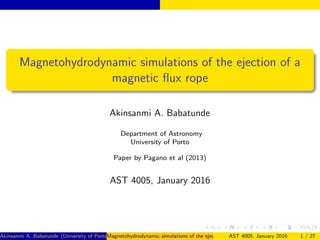 Magnetohydrodynamic simulations of the ejection of a
magnetic ﬂux rope
Akinsanmi A. Babatunde
Department of Astronomy
University of Porto
Paper by Pagano et al (2013)
AST 4005, January 2016
Akinsanmi A. Babatunde (University of Porto)Magnetohydrodynamic simulations of the ejection of a magnetic ﬂux ropeAST 4005, January 2016 1 / 27
 
