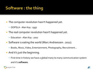  The computer revolution hasn't happened yet.
 OOPSLA - Alan Kay : 1997
 The real computer revolution hasn't happened yet.
 Education - Alan Kay : 2007
 Software is eating the world (Marc Andreessen : 2011).
 Books, Music,Video, Entertainment, Photography, Recruitment…
 And it’s just the beginning.
 First time in history we have a global many to many communication system
and it’s software.
 