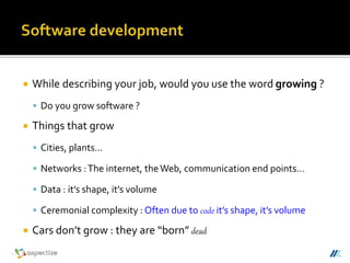  While describing your job, would you use the word growing ?
 Do you grow software ?
 Things that grow
 Cities, plants…
 Networks :The internet, theWeb, communication end points…
 Data : it’s shape, it’s volume
 Ceremonial complexity : Often due to code it’s shape, it’s volume
 Cars don’t grow : they are “born” dead
 