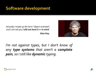 I'm not against types, but I don't know of
any type systems that aren't a complete
pain, so I still like dynamic typing.
Actually I made up the term "object-oriented",
and I can tell you I did not have C++ in mind.
Alan Kay
 