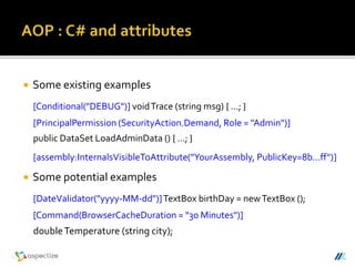  Some existing examples
[Conditional("DEBUG")] voidTrace (string msg) { …; }
[PrincipalPermission (SecurityAction.Demand, Role = "Admin")]
public DataSet LoadAdminData () { …; }
[assembly:InternalsVisibleToAttribute("YourAssembly, PublicKey=8b…ff")]
 Some potential examples
[DateValidator("yyyy-MM-dd")]TextBox birthDay = newTextBox ();
[Command(BrowserCacheDuration = "30 Minutes")]
doubleTemperature (string city);
 
