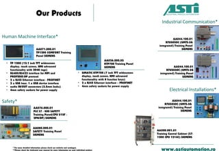 Our Products
www.astiautomation.ro
• TP 1200 (12.1 inch TFT widescreen
display, touch screen, HMI advanced
functionality with 2048 tags)
• RS485/RS422 interface for MPI and
PROFIBUS-DP protocol
• 2 x RJ45 Ethernet interface - PROFINET
• 2 x USB host, 1 x USB device interface
• audio IN/OUT connectors (3.5mm Jacks)
• 4mm safety sockets for power supply
AA026.000.03
KTP700 Training Panel
SIEMENS
• SIMATIC KTP700 (7 inch TFT widescreen
display, touch screen, HMI advanced
functionality with 8 function keys)
• 2 x RJ45 Ethernet interface – PROFINET
• 4mm safety sockets for power supply
* For more detailed information please check our website and catalogue.
**Please check the dedicated user manual for more information on each individual product.
Human Machine Interface*
AA071.000.01
TP1200 COMFORT Training
Panel SIEMENS
Industrial Communication*
AA044.100.01
RTU3030C (UMTS-3G
integrated) Training Panel
SIEMENS
AA044.100.01
RTU3030C (UMTS-3G
integrated) Training Panel
SIEMENS
Safety*
AA076.000.01
PLC S7 - 300 SAFETY
Training Panel(CPU 315F -
2PN/DP) SIEMENS
AA080.000.01
SAFETY Training Panel
SIEMENS
Electrical Installations*
AA044.100.01
RTU3030C (UMTS-3G
integrated) Training Panel
SIEMENS
AA500.001.01
Training Control Cabinet (S7-
1200 CPU 1214C) SIEMENS
 
