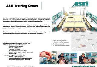 ASTI Training Center
www.astiautomation.ro* For more detailed information please check our website and catalogue.
ASTI Automation provides training services* for:
•Undergraduate, students and engineers:
• Instrumentation Symbols
• Simatic S7 PLC Basic
• TwinCAT 2/3 Basic
• Industrial Communication Basic
• Electric Drives using Frequency Converters
• Codesys V3
•Experienced Engineers, MSc and PhD:
• Simatic S7 PLC Advanced
• Advanced Industrial Process Automation
• Industrial Communications Advanced
The ASTI Training Center is intended to facilitate practical experiments, courses,
seminars and workshops using different industrial graded equipment platforms,
embedded in didactic structures with a size suitable for laboratory use.
Our didactic structures are accompanied by manuals, guiding notebooks for
experiments, practical results guidelines, quiz tests upon completing a module and
answers for solving the exercises.
The laboratory provides the support needed for both theoretical and practical
presentations (basic principles of electronic and automation equipment).
 
