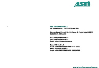 www.astiautomation.ro
. ASTI AUTOMATION S.R.L.
CIF RO14660090 , J40/4386/28.05.2002
Adress : Calea Plevnei, Nr.139, Sector 6, Postal Code 060011
BUCURE TI, ROMANIAŞ
Tel: (004) 021312.59.07
Fax: (004) 021312.59.07
Email: office@astiautomation.ro
Bank: ING Bank S.A.
IBAN: RO95 INGB 0000 9999 0546 5442
Bank: Trezoreria Sector 6
IBAN: RO21 TREZ 7065 069X XX00 6205
 