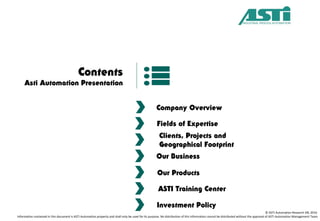 Contents
Asti Automation Presentation
Company Overview
Fields of Expertise
Clients, Projects and
Geographical Footprint
Our Business
ASTI Training Center
Investment Policy
© ASTI Automation Research SRL 2016
Information contained in this document is ASTI Automation property and shall only be used for its purpose. No distribution of this information cannot be distributed without the approval of ASTI Automation Management Team
Our Products
 