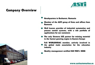 Company Overview
Headquarters in Bucharest, Romania
Member of the ASTI group of firms and offices from
Romania
Well known provider of industrial automation and
process control systems, with a rich portfolio of
applications for our customers
The only Siemens SCE partner for training material
in the fastest growing region in Eastern Europe
Full WORLDDIDAC member, actively involved in
the global trade association for the education
industry
Quality management certified ISO 9001: 2008
www.astiautomation.ro
 