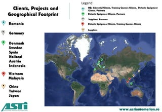 Clients, Projects and
Geographical Footprint
www.astiautomation.ro
Romania
Denmark
Sweden
Spain
Holland
Austria
Indonesia
HQ, Industrial Clients, Training Courses Clients, Didactic Equipment
Clients, Partners
Legend:
Didactic Equipment Clients, Partners
Vietnam
Malaysia
China
Taiwan
Japan
Germany
Suppliers, Partners
Didactic Equipment Clients, Training Courses Clients
Suppliers
 