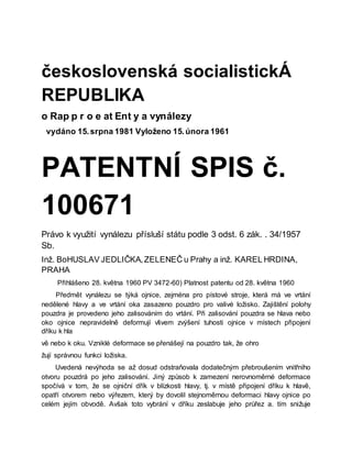 československá socialistickÁ
REPUBLIKA
o Rap p r o e at Ent y a vynálezy
vydáno 15.srpna 1981 Vyloženo 15.února 1961
PATENTNÍ SPIS č.
100671
Právo k využití vynálezu přísluší státu podle 3 odst. 6 zák. . 34/1957
Sb.
Inž. BoHUSLAV JEDLIČKA,ZELENEČ u Prahy a inž. KAREL HRDINA,
PRAHA
Přihlášeno 28. května 1960 PV 3472-60) Platnost patentu od 28. května 1960
Předmět vynálezu se týká ojnice, zejména pro pístové stroje, která má ve vrtání
nedělené hlavy a ve vrtání oka zasazeno pouzdro pro valivé ložisko. Zajištění polohy
pouzdra je provedeno jeho zalisováním do vrtání. Při zalisování pouzdra se hlava nebo
oko ojnice nepravidelně deformují vlivem zvýšení tuhosti ojnice v místech připojení
dříku k hla
vě nebo k oku. Vzniklé deformace se přenášejí na pouzdro tak, že ohro
žují správnou funkci ložiska.
Uvedená nevýhoda se až dosud odstraňovala dodatečným přebroušením vnitřního
otvoru pouzdrá po jeho zalisování. Jiný způsob k zamezení nerovnoměrné deformace
spočívá v tom, že se ojniční dřík v blízkosti hlavy, tj. v místě připojení dříku k hlavě,
opatří otvorem nebo výřezem, který by dovolil stejnoměrnou deformaci hlavy ojnice po
celém jejím obvodě. Avšak toto vybrání v dříku zeslabuje jeho průřez a. tím snižuje
 