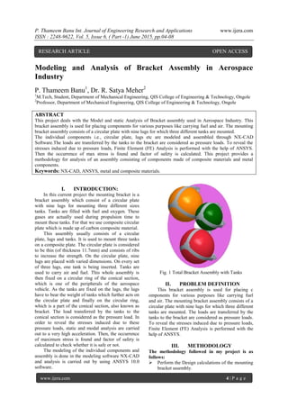 P. Thameem Banu Int. Journal of Engineering Research and Applications www.ijera.com
ISSN : 2248-9622, Vol. 5, Issue 6, ( Part -1) June 2015, pp.04-08
www.ijera.com 4 | P a g e
Modeling and Analysis of Bracket Assembly in Aerospace
Industry
P. Thameem Banu1
, Dr. R. Satya Meher2
1
M.Tech, Student, Department of Mechanical Engineering, QIS College of Engineering & Technology, Ongole
2
Professor, Department of Mechanical Engineering, QIS College of Engineering & Technology, Ongole
ABSTRACT
This project deals with the Model and static Analysis of Bracket assembly used in Aerospace Industry. This
bracket assembly is used for placing components for various purposes like carrying fuel and air. The mounting
bracket assembly consists of a circular plate with nine lugs for which three different tanks are mounted.
The individual components i.e., circular plate, lugs etc are modeled and assembled through NX-CAD
Software.The loads are transferred by the tanks to the bracket are considered as pressure loads. To reveal the
stresses induced due to pressure loads, Finite Element (FE) Analysis is performed with the help of ANSYS.
Then the occurrence of max stress is found and factor of safety is calculated. This project provides a
methodology for analysis of an assembly consisting of components made of composite materials and metal
components.
Keywords: NX-CAD, ANSYS, metal and composite materials.
I. INTRODUCTION:
In this current project the mounting bracket is a
bracket assembly which consist of a circular plate
with nine lugs for mounting three different sizes
tanks. Tanks are filled with fuel and oxygen. These
gases are actually used during propulsion time to
mount these tanks. For that we use composite circular
plate which is made up of carbon composite material.
This assembly usually consists of a circular
plate, lugs and tanks. It is used to mount three tanks
on a composite plate. The circular plate is considered
to be thin (of thickness 11.7mm) and consists of ribs
to increase the strength. On the circular plate, nine
lugs are placed with varied dimensions. On every set
of three lugs, one tank is being inserted. Tanks are
used to carry air and fuel. This whole assembly is
then fixed on a circular ring of the conical section,
which is one of the peripherals of the aerospace
vehicle. As the tanks are fixed on the lugs, the lugs
have to bear the weight of tanks which further acts on
the circular plate and finally on the circular ring,
which is a part of the conical section, also known as
bracket. The load transferred by the tanks to the
conical section is considered as the pressure load. In
order to reveal the stresses induced due to these
pressure loads, static and modal analysis are carried
out to a very high acceleration. Then, the occurrence
of maximum stress is found and factor of safety is
calculated to check whether it is safe or not.
The modeling of the individual components and
assembly is done in the modeling software NX-CAD
and analysis is carried out by using ANSYS 10.0
software.
Fig. 1 Total Bracket Assembly with Tanks
II. PROBLEM DEFINITION
This bracket assembly is used for placing c
omponents for various purposes like carrying fuel
and air. The mounting bracket assembly consists of a
circular plate with nine lugs for which three different
tanks are mounted. The loads are transferred by the
tanks to the bracket are considered as pressure loads.
To reveal the stresses induced due to pressure loads,
Finite Element (FE) Analysis is performed with the
help of ANSYS.
III. METHODOLOGY
The methodology followed in my project is as
follows:
 Perform the Design calculations of the mounting
bracket assembly.
RESEARCH ARTICLE OPEN ACCESS
 