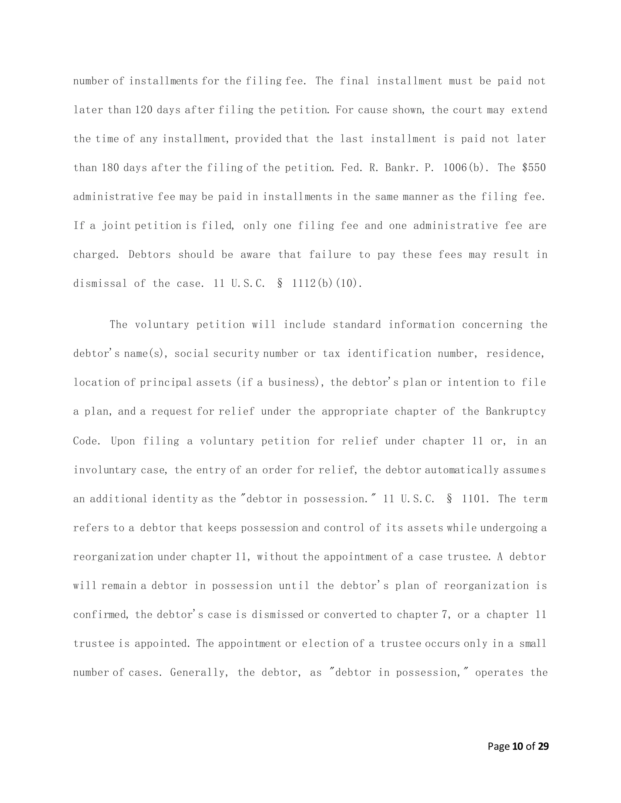 Page 10 of 29
number of installments for the filing fee. The final installment must be paid not
later than 120 days after filing the petition. For cause shown, the court may extend
the time of any installment, provided that the last installment is paid not later
than 180 days after the filing of the petition. Fed. R. Bankr. P. 1006(b). The $550
administrative fee may be paid in installments in the same manner as the filing fee.
If a joint petition is filed, only one filing fee and one administrative fee are
charged. Debtors should be aware that failure to pay these fees may result in
dismissal of the case. 11 U.S.C. § 1112(b)(10).
The voluntary petition will include standard information concerning the
debtor's name(s), social security number or tax identification number, residence,
location of principal assets (if a business), the debtor's plan or intention to file
a plan, and a request for relief under the appropriate chapter of the Bankruptcy
Code. Upon filing a voluntary petition for relief under chapter 11 or, in an
involuntary case, the entry of an order for relief, the debtor automatically assumes
an additional identity as the "debtor in possession." 11 U.S.C. § 1101. The term
refers to a debtor that keeps possession and control of its assets while undergoing a
reorganization under chapter 11, without the appointment of a case trustee. A debtor
will remain a debtor in possession until the debtor's plan of reorganization is
confirmed, the debtor's case is dismissed or converted to chapter 7, or a chapter 11
trustee is appointed. The appointment or election of a trustee occurs only in a small
number of cases. Generally, the debtor, as "debtor in possession," operates the
 