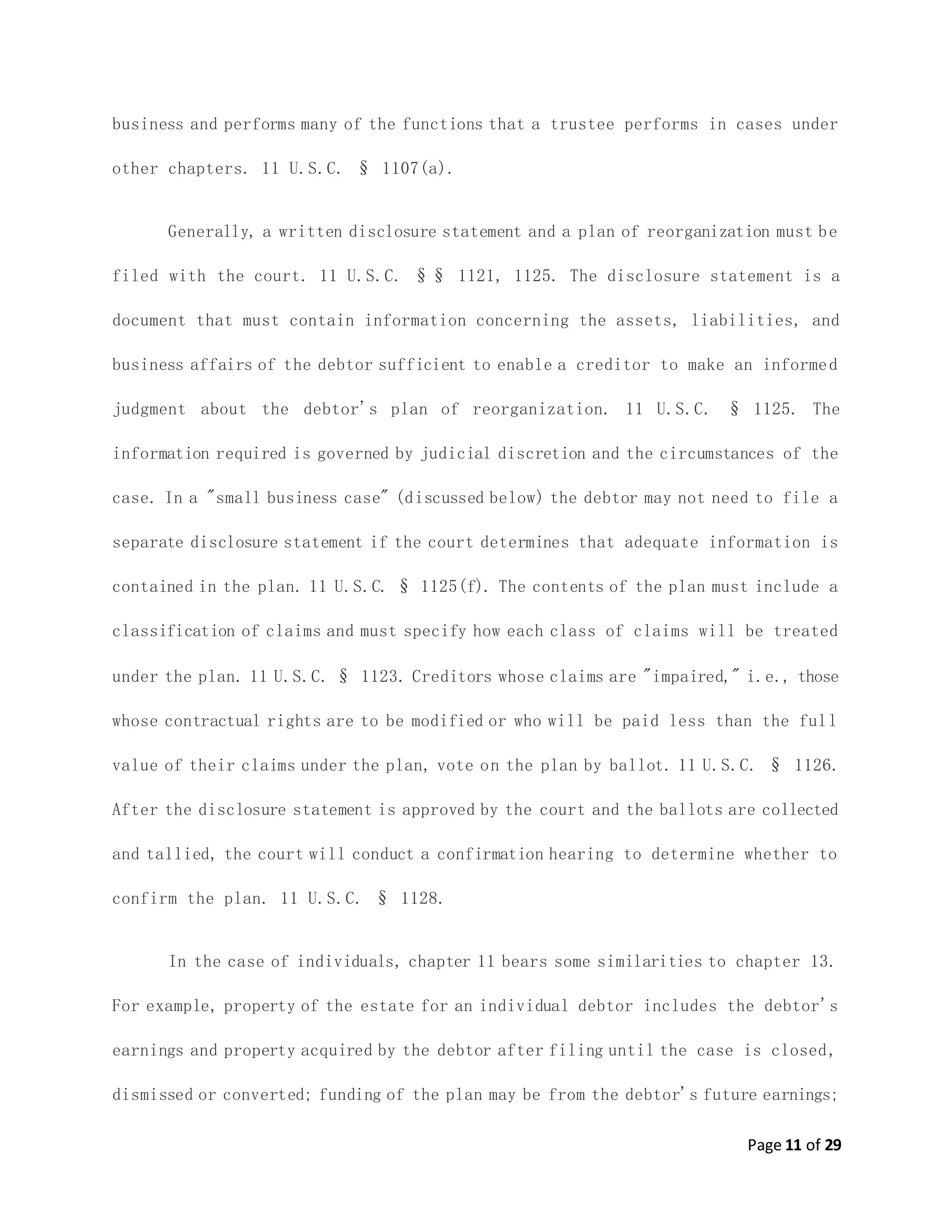 Page 11 of 29
business and performs many of the functions that a trustee performs in cases under
other chapters. 11 U.S.C. § 1107(a).
Generally, a written disclosure statement and a plan of reorganization must be
filed with the court. 11 U.S.C. §§ 1121, 1125. The disclosure statement is a
document that must contain information concerning the assets, liabilities, and
business affairs of the debtor sufficient to enable a creditor to make an informed
judgment about the debtor's plan of reorganization. 11 U.S.C. § 1125. The
information required is governed by judicial discretion and the circumstances of the
case. In a "small business case" (discussed below) the debtor may not need to file a
separate disclosure statement if the court determines that adequate information is
contained in the plan. 11 U.S.C. § 1125(f). The contents of the plan must include a
classification of claims and must specify how each class of claims will be treated
under the plan. 11 U.S.C. § 1123. Creditors whose claims are "impaired," i.e., those
whose contractual rights are to be modified or who will be paid less than the full
value of their claims under the plan, vote on the plan by ballot. 11 U.S.C. § 1126.
After the disclosure statement is approved by the court and the ballots are collected
and tallied, the court will conduct a confirmation hearing to determine whether to
confirm the plan. 11 U.S.C. § 1128.
In the case of individuals, chapter 11 bears some similarities to chapter 13.
For example, property of the estate for an individual debtor includes the debtor's
earnings and property acquired by the debtor after filing until the case is closed,
dismissed or converted; funding of the plan may be from the debtor's future earnings;
 