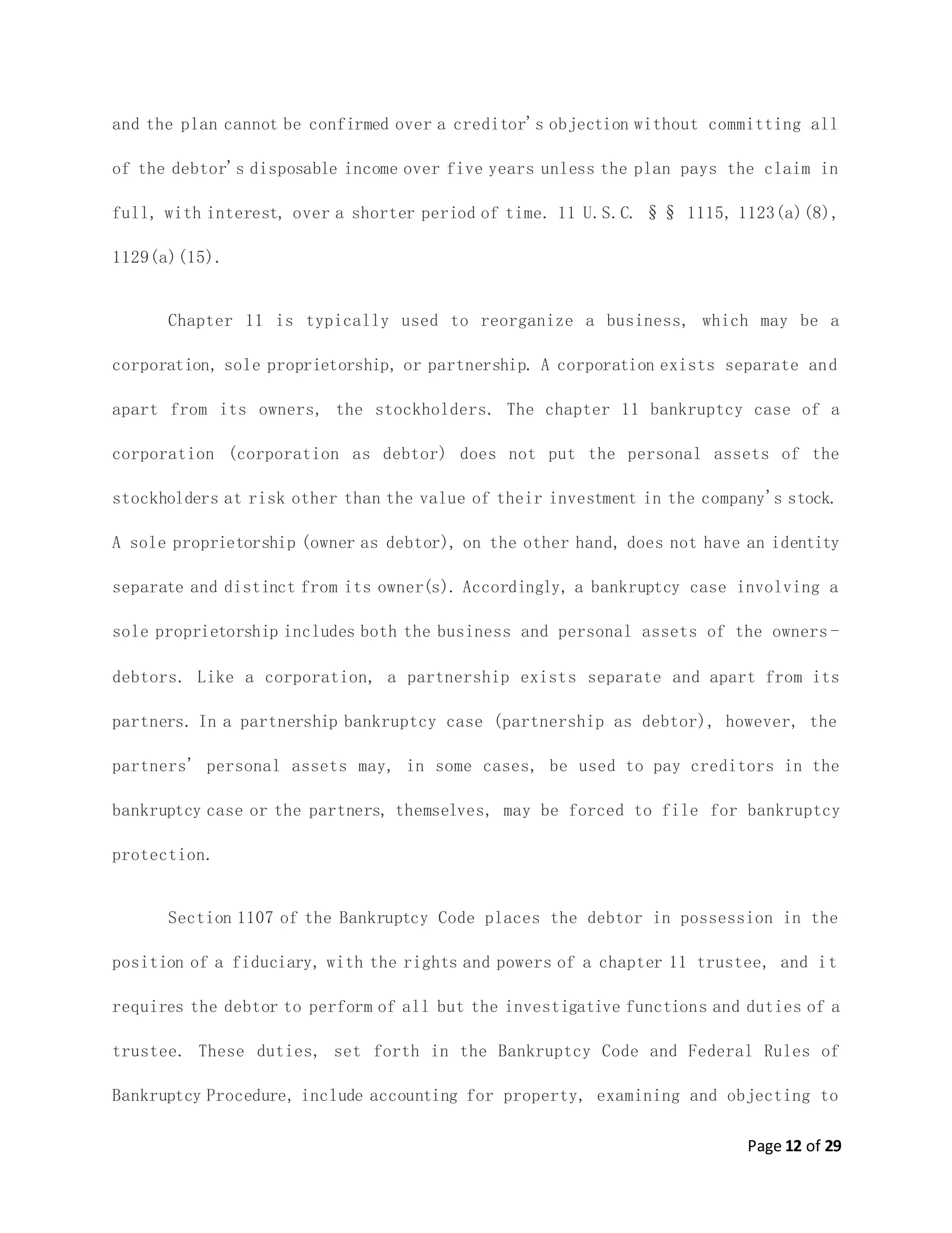 Page 12 of 29
and the plan cannot be confirmed over a creditor's objection without committing all
of the debtor's disposable income over five years unless the plan pays the claim in
full, with interest, over a shorter period of time. 11 U.S.C. §§ 1115, 1123(a)(8),
1129(a)(15).
Chapter 11 is typically used to reorganize a business, which may be a
corporation, sole proprietorship, or partnership. A corporation exists separate and
apart from its owners, the stockholders. The chapter 11 bankruptcy case of a
corporation (corporation as debtor) does not put the personal assets of the
stockholders at risk other than the value of their investment in the company's stock.
A sole proprietorship (owner as debtor), on the other hand, does not have an identity
separate and distinct from its owner(s). Accordingly, a bankruptcy case involving a
sole proprietorship includes both the business and personal assets of the owners -
debtors. Like a corporation, a partnership exists separate and apart from its
partners. In a partnership bankruptcy case (partnership as debtor), however, the
partners' personal assets may, in some cases, be used to pay creditors in the
bankruptcy case or the partners, themselves, may be forced to file for bankruptcy
protection.
Section 1107 of the Bankruptcy Code places the debtor in possession in the
position of a fiduciary, with the rights and powers of a chapter 11 trustee, and it
requires the debtor to perform of all but the investigative functions and duties of a
trustee. These duties, set forth in the Bankruptcy Code and Federal Rules of
Bankruptcy Procedure, include accounting for property, examining and objecting to
 