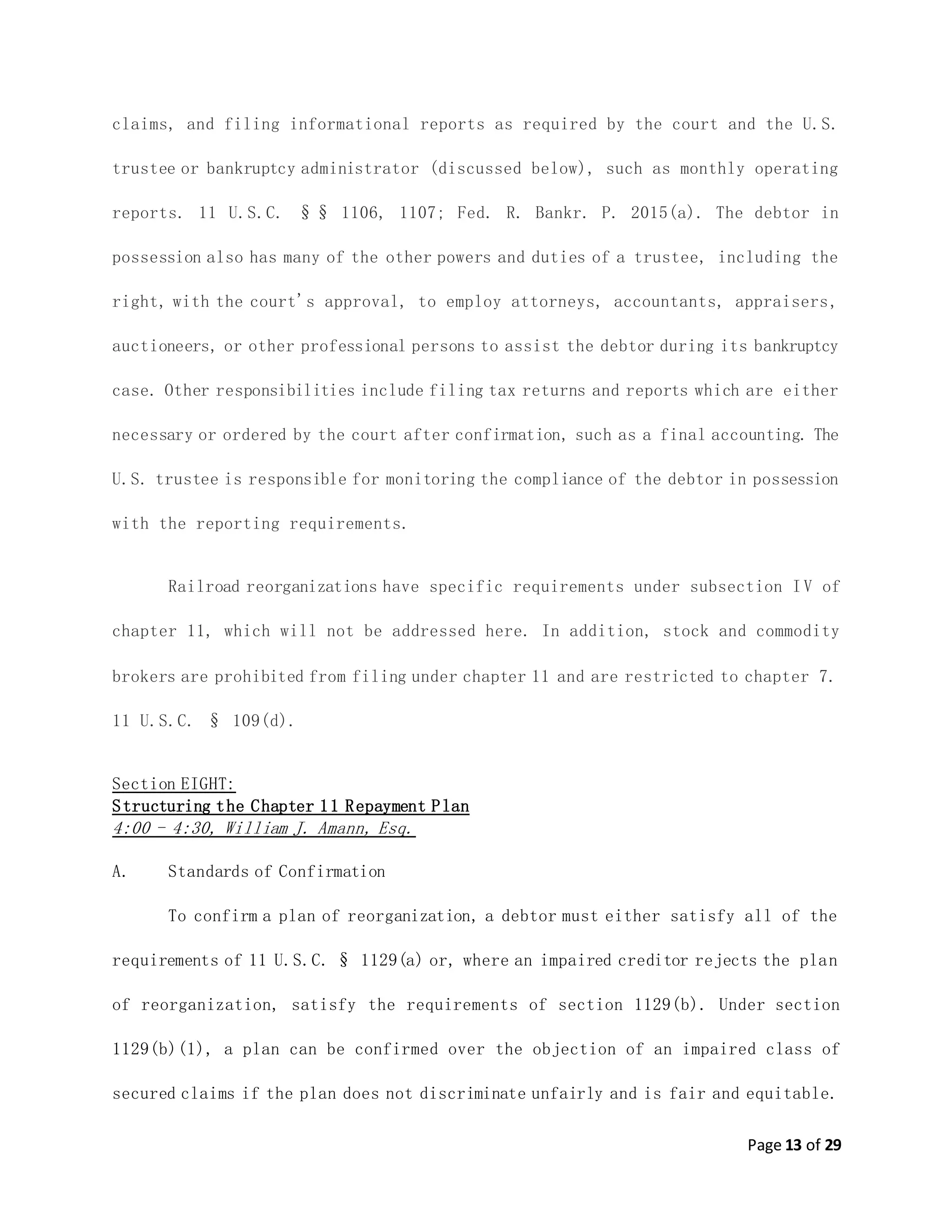 Page 13 of 29
claims, and filing informational reports as required by the court and the U.S.
trustee or bankruptcy administrator (discussed below), such as monthly operating
reports. 11 U.S.C. §§ 1106, 1107; Fed. R. Bankr. P. 2015(a). The debtor in
possession also has many of the other powers and duties of a trustee, including the
right, with the court's approval, to employ attorneys, accountants, appraisers,
auctioneers, or other professional persons to assist the debtor during its bankruptcy
case. Other responsibilities include filing tax returns and reports which are either
necessary or ordered by the court after confirmation, such as a final accounting. The
U.S. trustee is responsible for monitoring the compliance of the debtor in possession
with the reporting requirements.
Railroad reorganizations have specific requirements under subsection I V of
chapter 11, which will not be addressed here. In addition, stock and commodity
brokers are prohibited from filing under chapter 11 and are restricted to chapter 7.
11 U.S.C. § 109(d).
Section EIGHT:
Structuring the Chapter 11 Repayment Plan
4:00 - 4:30, William J. Amann, Esq.
A. Standards of Confirmation
To confirm a plan of reorganization, a debtor must either satisfy all of the
requirements of 11 U.S.C. § 1129(a) or, where an impaired creditor rejects the plan
of reorganization, satisfy the requirements of section 1129(b). Under section
1129(b)(1), a plan can be confirmed over the objection of an impaired class of
secured claims if the plan does not discriminate unfairly and is fair and equitable.
 
