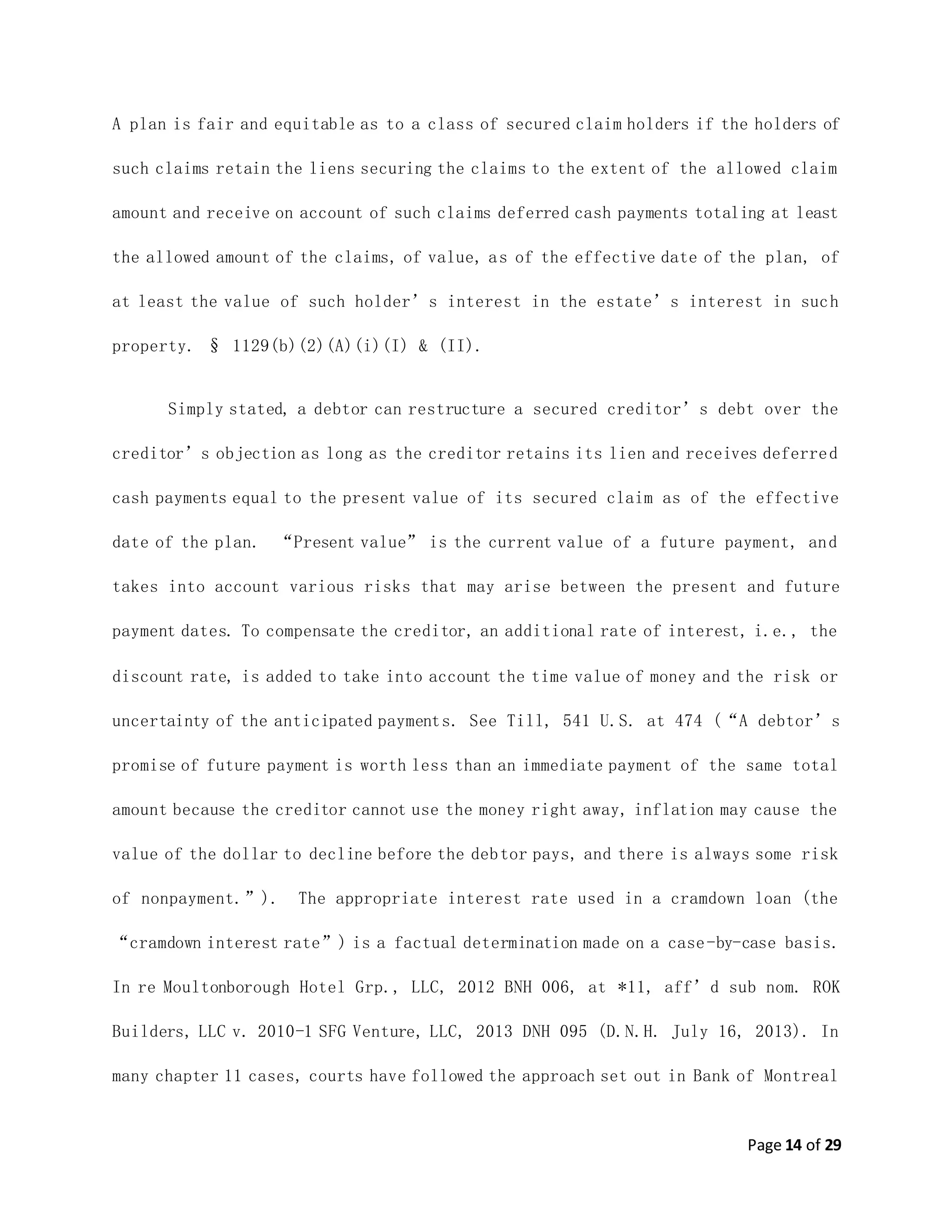 Page 14 of 29
A plan is fair and equitable as to a class of secured claim holders if the holders of
such claims retain the liens securing the claims to the extent of the allowed claim
amount and receive on account of such claims deferred cash payments totaling at least
the allowed amount of the claims, of value, as of the effective date of the plan, of
at least the value of such holder’s interest in the estate’s interest in such
property. § 1129(b)(2)(A)(i)(I) & (II).
Simply stated, a debtor can restructure a secured creditor’s debt over the
creditor’s objection as long as the creditor retains its lien and receives deferred
cash payments equal to the present value of its secured claim as of the effective
date of the plan. “Present value” is the current value of a future payment, and
takes into account various risks that may arise between the present and future
payment dates. To compensate the creditor, an additional rate of interest, i.e., the
discount rate, is added to take into account the time value of money and the risk or
uncertainty of the anticipated payments. See Till, 541 U.S. at 474 (“A debtor’s
promise of future payment is worth less than an immediate payment of the same total
amount because the creditor cannot use the money right away, inflation may cause the
value of the dollar to decline before the debtor pays, and there is always some risk
of nonpayment.”). The appropriate interest rate used in a cramdown loan (the
“cramdown interest rate”) is a factual determination made on a case-by-case basis.
In re Moultonborough Hotel Grp., LLC, 2012 BNH 006, at *11, aff’d sub nom. ROK
Builders, LLC v. 2010-1 SFG Venture, LLC, 2013 DNH 095 (D.N.H. July 16, 2013). In
many chapter 11 cases, courts have followed the approach set out in Bank of Montreal
 