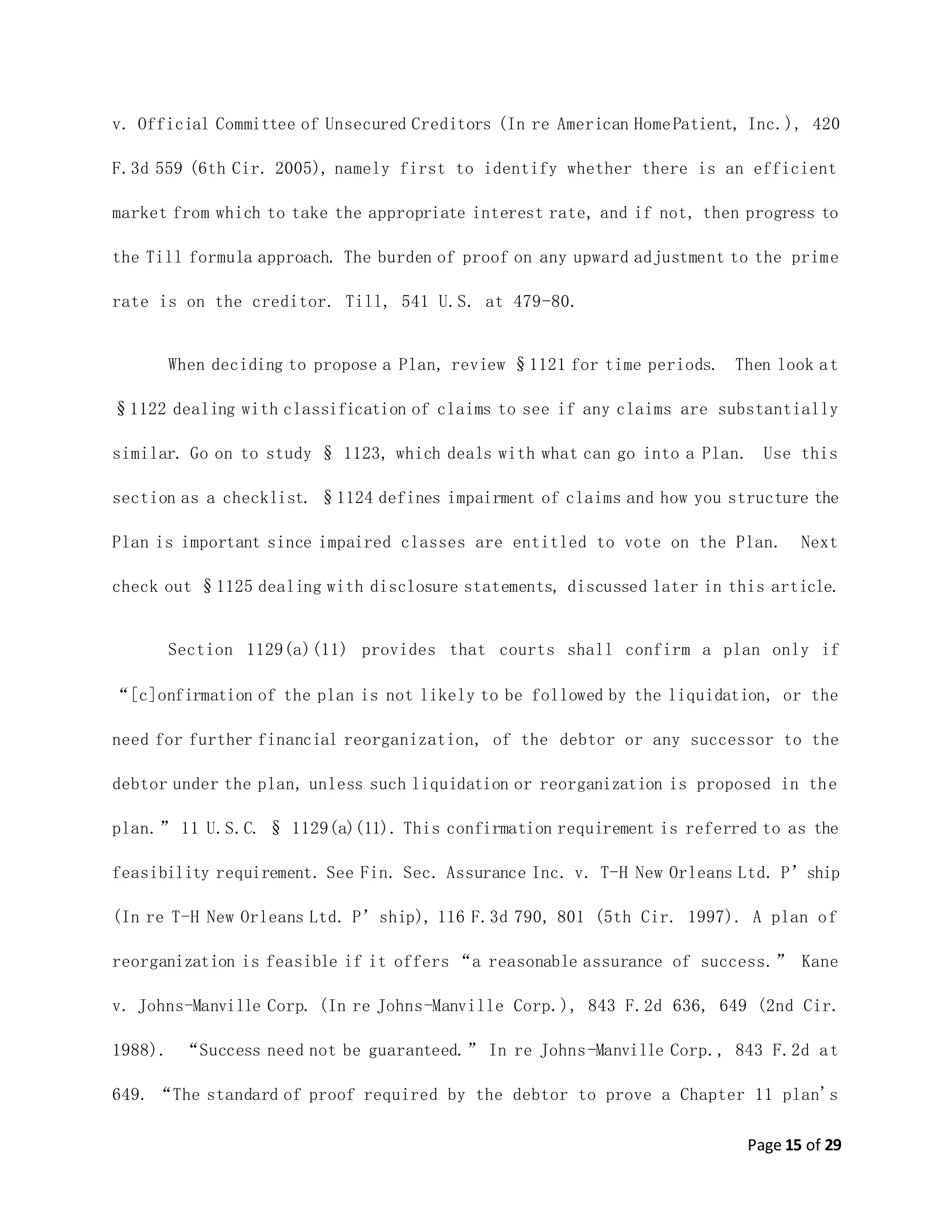 Page 15 of 29
v. Official Committee of Unsecured Creditors (In re American HomePatient, Inc.), 420
F.3d 559 (6th Cir. 2005), namely first to identify whether there is an efficient
market from which to take the appropriate interest rate, and if not, then progress to
the Till formula approach. The burden of proof on any upward adjustment to the prime
rate is on the creditor. Till, 541 U.S. at 479-80.
When deciding to propose a Plan, review §1121 for time periods. Then look at
§1122 dealing with classification of claims to see if any claims are substantially
similar. Go on to study § 1123, which deals with what can go into a Plan. Use this
section as a checklist. §1124 defines impairment of claims and how you structure the
Plan is important since impaired classes are entitled to vote on the Plan. Next
check out §1125 dealing with disclosure statements, discussed later in this article.
Section 1129(a)(11) provides that courts shall confirm a plan only if
“[c]onfirmation of the plan is not likely to be followed by the liquidation, or the
need for further financial reorganization, of the debtor or any successor to the
debtor under the plan, unless such liquidation or reorganization is proposed in the
plan.” 11 U.S.C. § 1129(a)(11). This confirmation requirement is referred to as the
feasibility requirement. See Fin. Sec. Assurance Inc. v. T-H New Orleans Ltd. P’ship
(In re T-H New Orleans Ltd. P’ship), 116 F.3d 790, 801 (5th Cir. 1997). A plan of
reorganization is feasible if it offers “a reasonable assurance of success.” Kane
v. Johns-Manville Corp. (In re Johns-Manville Corp.), 843 F.2d 636, 649 (2nd Cir.
1988). “Success need not be guaranteed.” In re Johns-Manville Corp., 843 F.2d at
649. “The standard of proof required by the debtor to prove a Chapter 11 plan's
 