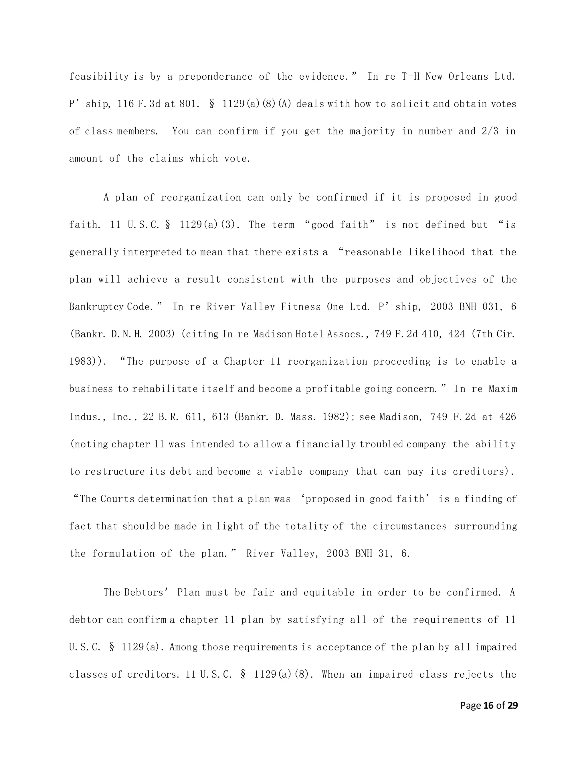 Page 16 of 29
feasibility is by a preponderance of the evidence.” In re T-H New Orleans Ltd.
P’ship, 116 F.3d at 801. § 1129(a)(8)(A) deals with how to solicit and obtain votes
of class members. You can confirm if you get the majority in number and 2/3 in
amount of the claims which vote.
A plan of reorganization can only be confirmed if it is proposed in good
faith. 11 U.S.C.§ 1129(a)(3). The term “good faith” is not defined but “is
generally interpreted to mean that there exists a “reasonable likelihood that the
plan will achieve a result consistent with the purposes and objectives of the
Bankruptcy Code.” In re River Valley Fitness One Ltd. P’ship, 2003 BNH 031, 6
(Bankr. D.N.H. 2003) (citing In re Madison Hotel Assocs., 749 F.2d 410, 424 (7th Cir.
1983)). “The purpose of a Chapter 11 reorganization proceeding is to enable a
business to rehabilitate itself and become a profitable going concern.” In re Maxim
Indus., Inc., 22 B.R. 611, 613 (Bankr. D. Mass. 1982); see Madison, 749 F.2d at 426
(noting chapter 11 was intended to allow a financially troubled company the ability
to restructure its debt and become a viable company that can pay its creditors).
“The Courts determination that a plan was ‘proposed in good faith’ is a finding of
fact that should be made in light of the totality of the circumstances surrounding
the formulation of the plan.” River Valley, 2003 BNH 31, 6.
The Debtors’ Plan must be fair and equitable in order to be confirmed. A
debtor can confirm a chapter 11 plan by satisfying all of the requirements of 11
U.S.C. § 1129(a). Among those requirements is acceptance of the plan by all impaired
classes of creditors. 11 U.S.C. § 1129(a)(8). When an impaired class rejects the
 