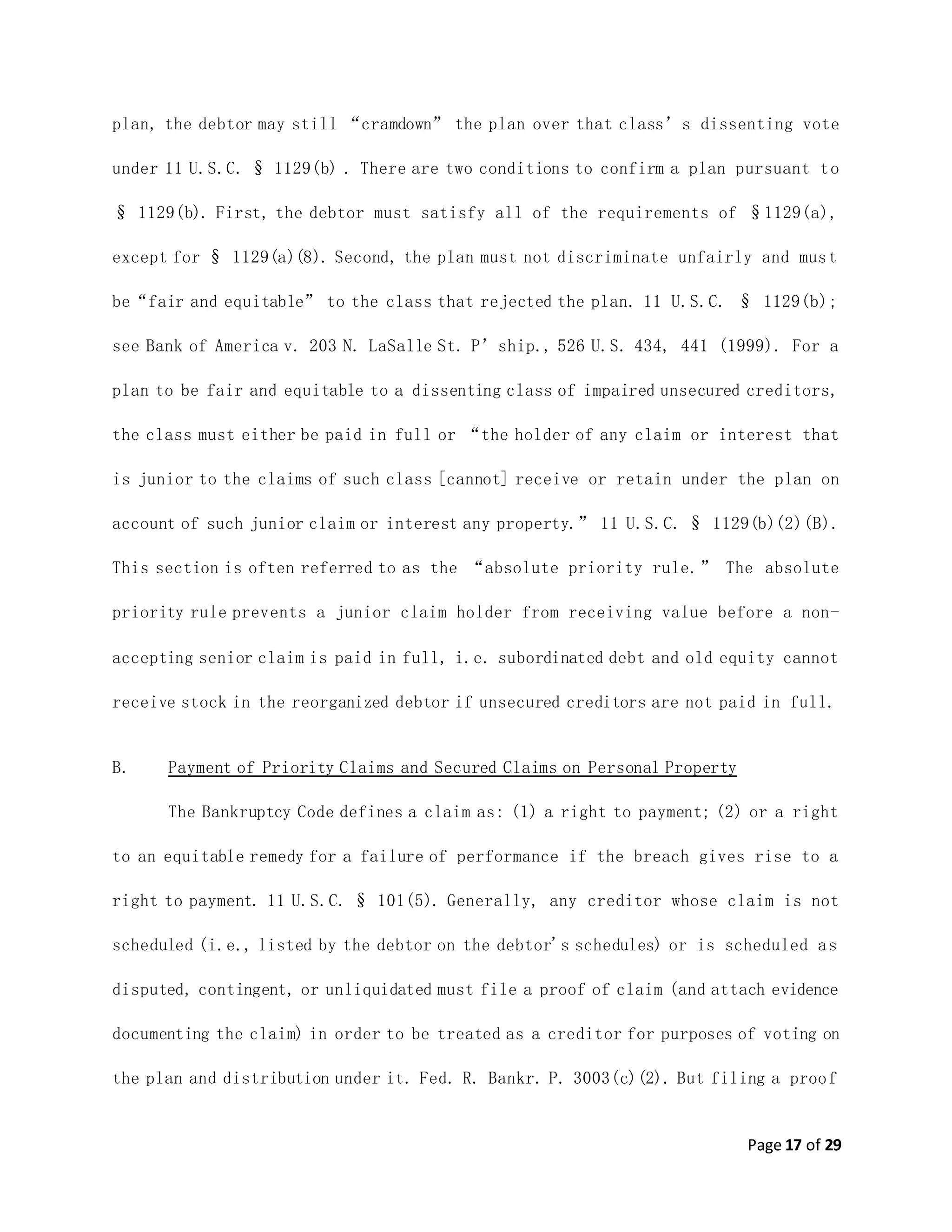 Page 17 of 29
plan, the debtor may still “cramdown” the plan over that class’s dissenting vote
under 11 U.S.C. § 1129(b) . There are two conditions to confirm a plan pursuant to
§ 1129(b). First, the debtor must satisfy all of the requirements of §1129(a),
except for § 1129(a)(8). Second, the plan must not discriminate unfairly and must
be“fair and equitable” to the class that rejected the plan. 11 U.S.C. § 1129(b);
see Bank of America v. 203 N. LaSalle St. P’ship., 526 U.S. 434, 441 (1999). For a
plan to be fair and equitable to a dissenting class of impaired unsecured creditors,
the class must either be paid in full or “the holder of any claim or interest that
is junior to the claims of such class [cannot] receive or retain under the plan on
account of such junior claim or interest any property.” 11 U.S.C. § 1129(b)(2)(B).
This section is often referred to as the “absolute priority rule.” The absolute
priority rule prevents a junior claim holder from receiving value before a non-
accepting senior claim is paid in full, i.e. subordinated debt and old equity cannot
receive stock in the reorganized debtor if unsecured creditors are not paid in full.
B. Payment of Priority Claims and Secured Claims on Personal Property
The Bankruptcy Code defines a claim as: (1) a right to payment; (2) or a right
to an equitable remedy for a failure of performance if the breach gives rise to a
right to payment. 11 U.S.C. § 101(5). Generally, any creditor whose claim is not
scheduled (i.e., listed by the debtor on the debtor's schedules) or is scheduled as
disputed, contingent, or unliquidated must file a proof of claim (and attach evidence
documenting the claim) in order to be treated as a creditor for purposes of voting on
the plan and distribution under it. Fed. R. Bankr. P. 3003(c)(2). But filing a proof
 