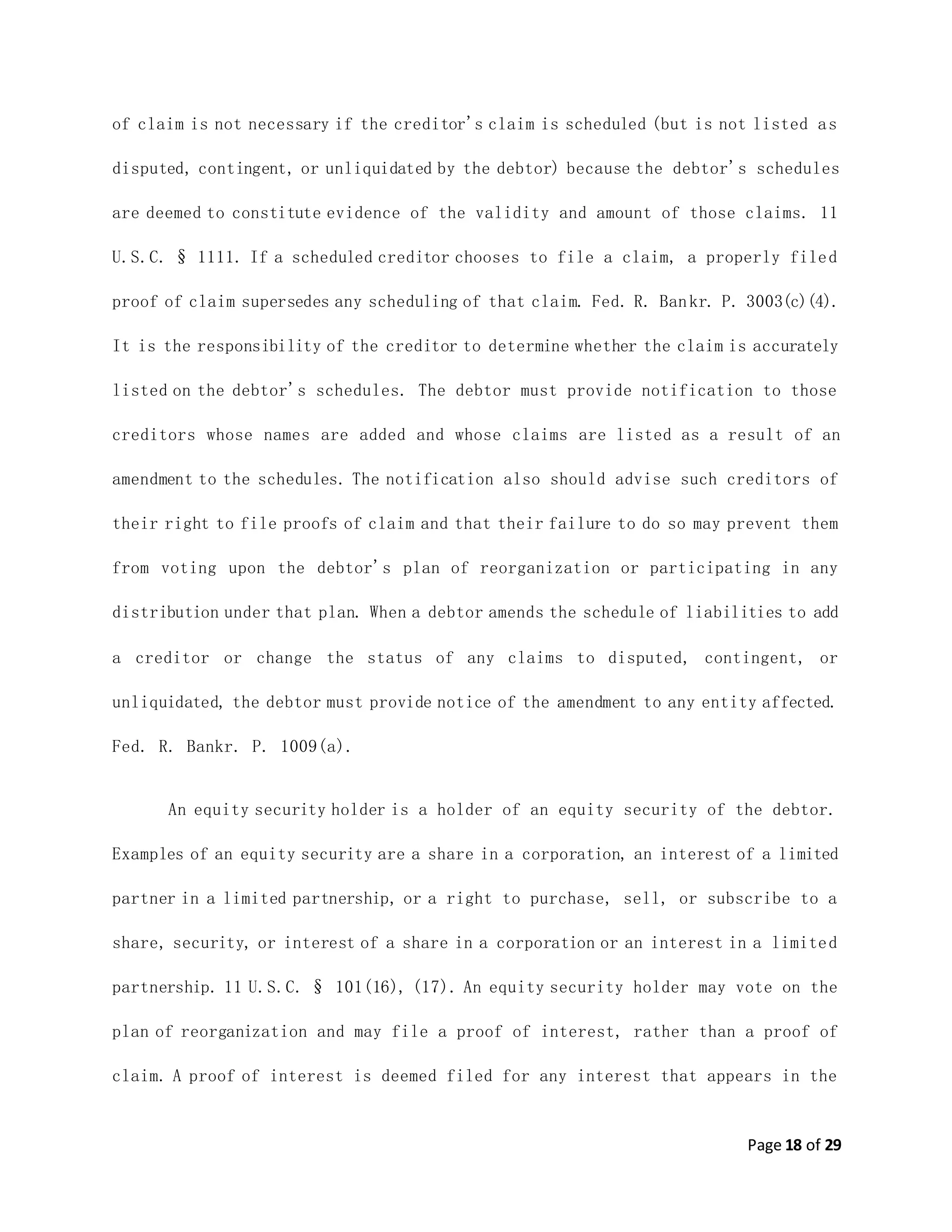 Page 18 of 29
of claim is not necessary if the creditor's claim is scheduled (but is not listed as
disputed, contingent, or unliquidated by the debtor) because the debtor's schedules
are deemed to constitute evidence of the validity and amount of those claims. 11
U.S.C. § 1111. If a scheduled creditor chooses to file a claim, a properly filed
proof of claim supersedes any scheduling of that claim. Fed. R. Bankr. P. 3003(c)(4).
It is the responsibility of the creditor to determine whether the claim is accurately
listed on the debtor's schedules. The debtor must provide notification to those
creditors whose names are added and whose claims are listed as a result of an
amendment to the schedules. The notification also should advise such creditors of
their right to file proofs of claim and that their failure to do so may prevent them
from voting upon the debtor's plan of reorganization or participating in any
distribution under that plan. When a debtor amends the schedule of liabilities to add
a creditor or change the status of any claims to disputed, contingent, or
unliquidated, the debtor must provide notice of the amendment to any entity affected.
Fed. R. Bankr. P. 1009(a).
An equity security holder is a holder of an equity security of the debtor.
Examples of an equity security are a share in a corporation, an interest of a limited
partner in a limited partnership, or a right to purchase, sell, or subscribe to a
share, security, or interest of a share in a corporation or an interest in a limited
partnership. 11 U.S.C. § 101(16), (17). An equity security holder may vote on the
plan of reorganization and may file a proof of interest, rather than a proof of
claim. A proof of interest is deemed filed for any interest that appears in the
 
