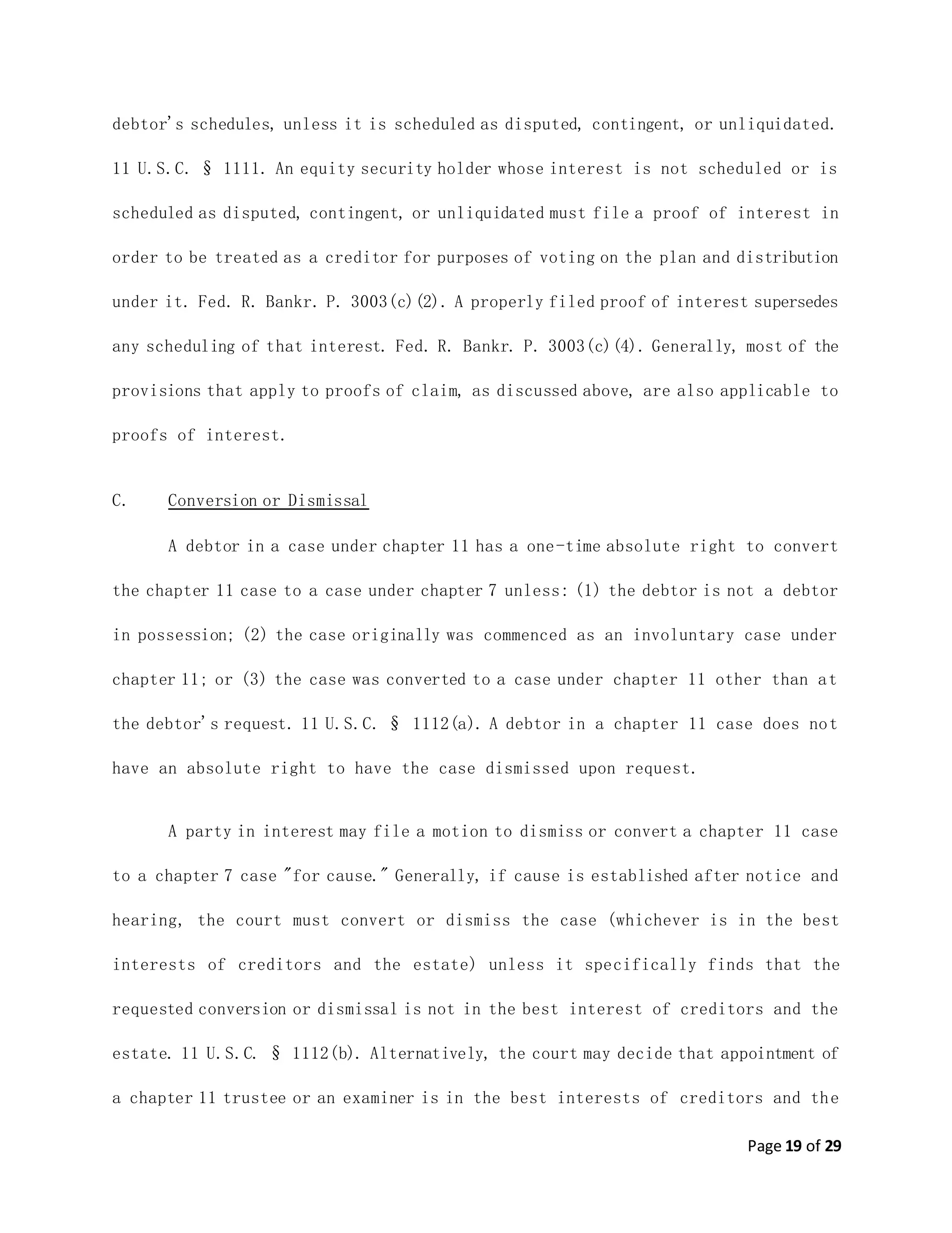 Page 19 of 29
debtor's schedules, unless it is scheduled as disputed, contingent, or unliquidated.
11 U.S.C. § 1111. An equity security holder whose interest is not scheduled or is
scheduled as disputed, contingent, or unliquidated must file a proof of interest in
order to be treated as a creditor for purposes of voting on the plan and distribution
under it. Fed. R. Bankr. P. 3003(c)(2). A properly filed proof of interest supersedes
any scheduling of that interest. Fed. R. Bankr. P. 3003(c)(4). Generally, most of the
provisions that apply to proofs of claim, as discussed above, are also applicable to
proofs of interest.
C. Conversion or Dismissal
A debtor in a case under chapter 11 has a one-time absolute right to convert
the chapter 11 case to a case under chapter 7 unless: (1) the debtor is not a debtor
in possession; (2) the case originally was commenced as an involuntary case under
chapter 11; or (3) the case was converted to a case under chapter 11 other than at
the debtor's request. 11 U.S.C. § 1112(a). A debtor in a chapter 11 case does not
have an absolute right to have the case dismissed upon request.
A party in interest may file a motion to dismiss or convert a chapter 11 case
to a chapter 7 case "for cause." Generally, if cause is established after notice and
hearing, the court must convert or dismiss the case (whichever is in the best
interests of creditors and the estate) unless it specifically finds that the
requested conversion or dismissal is not in the best interest of creditors and the
estate. 11 U.S.C. § 1112(b). Alternatively, the court may decide that appointment of
a chapter 11 trustee or an examiner is in the best interests of creditors and the
 