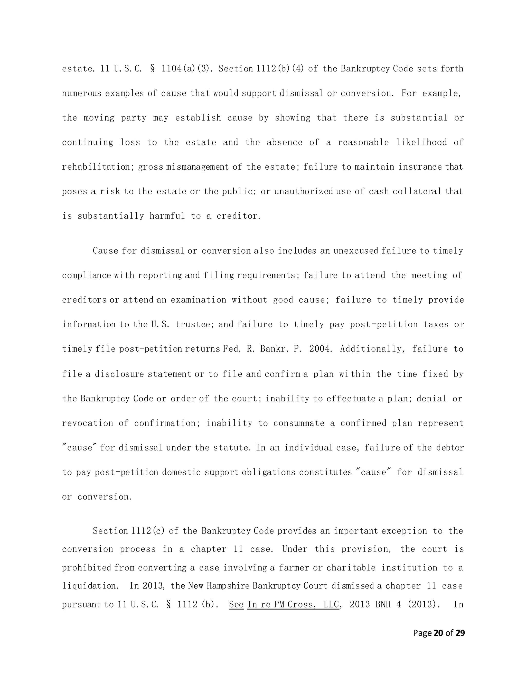Page 20 of 29
estate. 11 U.S.C. § 1104(a)(3). Section 1112(b)(4) of the Bankruptcy Code sets forth
numerous examples of cause that would support dismissal or conversion. For example,
the moving party may establish cause by showing that there is substa ntial or
continuing loss to the estate and the absence of a reasonable likelihood of
rehabilitation; gross mismanagement of the estate; failure to maintain insurance that
poses a risk to the estate or the public; or unauthorized use of cash collateral that
is substantially harmful to a creditor.
Cause for dismissal or conversion also includes an unexcused failure to timely
compliance with reporting and filing requirements; failure to attend the meeting of
creditors or attend an examination without good cause; failure to timely provide
information to the U.S. trustee; and failure to timely pay post-petition taxes or
timely file post-petition returns Fed. R. Bankr. P. 2004. Additionally, failure to
file a disclosure statement or to file and confirm a plan within the time fixed by
the Bankruptcy Code or order of the court; inability to effectuate a plan; denial or
revocation of confirmation; inability to consummate a confirmed plan represent
"cause" for dismissal under the statute. In an individual case, failure of the debtor
to pay post-petition domestic support obligations constitutes "cause" for dismissal
or conversion.
Section 1112(c) of the Bankruptcy Code provides an important exception to the
conversion process in a chapter 11 case. Under this provision, the court is
prohibited from converting a case involving a farmer or charitable institution to a
liquidation. In 2013, the New Hampshire Bankruptcy Court dismissed a chapter 11 case
pursuant to 11 U.S.C. § 1112 (b). See In re PM Cross, LLC, 2013 BNH 4 (2013). In
 