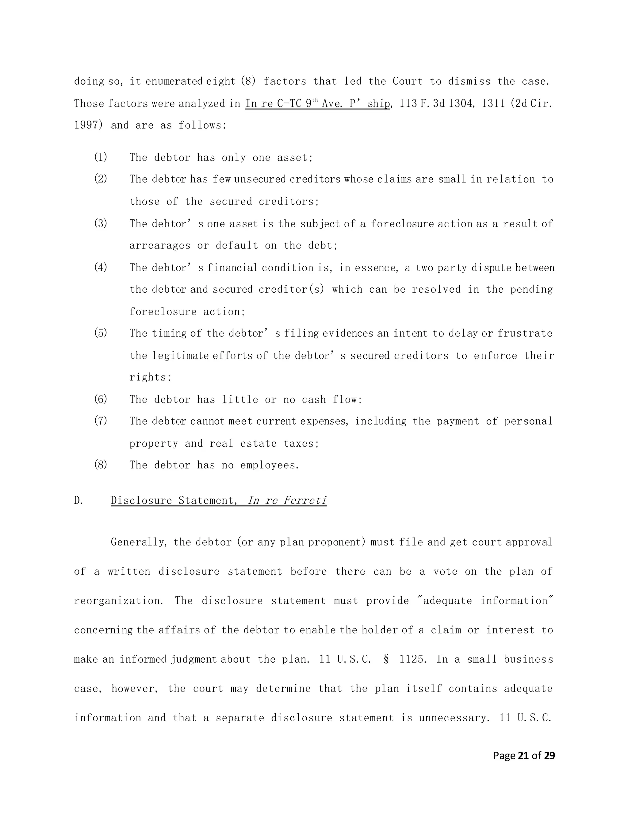 Page 21 of 29
doing so, it enumerated eight (8) factors that led the Court to dismiss the case.
Those factors were analyzed in In re C-TC 9th
Ave. P’ship, 113 F.3d 1304, 1311 (2d Cir.
1997) and are as follows:
(1) The debtor has only one asset;
(2) The debtor has few unsecured creditors whose claims are small in relation to
those of the secured creditors;
(3) The debtor’s one asset is the subject of a foreclosure action as a result of
arrearages or default on the debt;
(4) The debtor’s financial condition is, in essence, a two party dispute between
the debtor and secured creditor(s) which can be resolved in the pending
foreclosure action;
(5) The timing of the debtor’s filing evidences an intent to delay or frustrate
the legitimate efforts of the debtor’s secured creditors to enforce their
rights;
(6) The debtor has little or no cash flow;
(7) The debtor cannot meet current expenses, including the payment of personal
property and real estate taxes;
(8) The debtor has no employees.
D. Disclosure Statement, In re Ferreti
Generally, the debtor (or any plan proponent) must file and get court approval
of a written disclosure statement before there can be a vote on the plan of
reorganization. The disclosure statement must provide "adequate information"
concerning the affairs of the debtor to enable the holder of a claim or interest to
make an informed judgment about the plan. 11 U.S.C. § 1125. In a small business
case, however, the court may determine that the plan itself contains adequate
information and that a separate disclosure statement is unnecessary. 11 U.S.C.
 