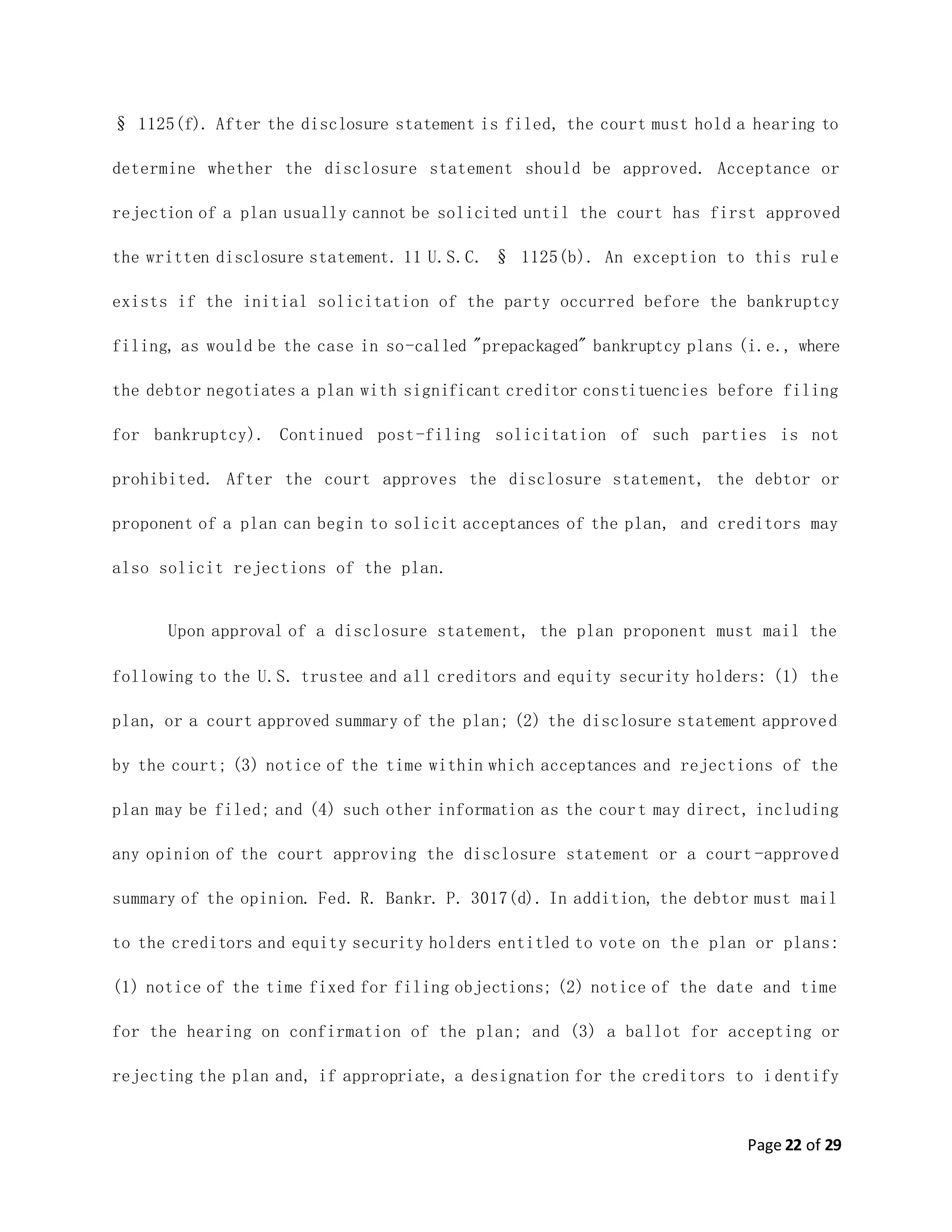 Page 22 of 29
§ 1125(f). After the disclosure statement is filed, the court must hold a hearing to
determine whether the disclosure statement should be approved. Acceptance or
rejection of a plan usually cannot be solicited until the court has first approved
the written disclosure statement. 11 U.S.C. § 1125(b). An exception to this rule
exists if the initial solicitation of the party occurred before the bankruptcy
filing, as would be the case in so-called "prepackaged" bankruptcy plans (i.e., where
the debtor negotiates a plan with significant creditor constituencies before filing
for bankruptcy). Continued post-filing solicitation of such parties is not
prohibited. After the court approves the disclosure statement, the debtor or
proponent of a plan can begin to solicit acceptances of the plan, and creditors may
also solicit rejections of the plan.
Upon approval of a disclosure statement, the plan proponent must mail the
following to the U.S. trustee and all creditors and equity security holders: (1) the
plan, or a court approved summary of the plan; (2) the disclosure statement approved
by the court; (3) notice of the time within which acceptances and rejections of the
plan may be filed; and (4) such other information as the court may direct, including
any opinion of the court approving the disclosure statement or a court -approved
summary of the opinion. Fed. R. Bankr. P. 3017(d). In addition, the debtor must mail
to the creditors and equity security holders entitled to vote on the plan or plans:
(1) notice of the time fixed for filing objections; (2) notice of the date and time
for the hearing on confirmation of the plan; and (3) a ballot for accepting or
rejecting the plan and, if appropriate, a designation for the creditors to identify
 