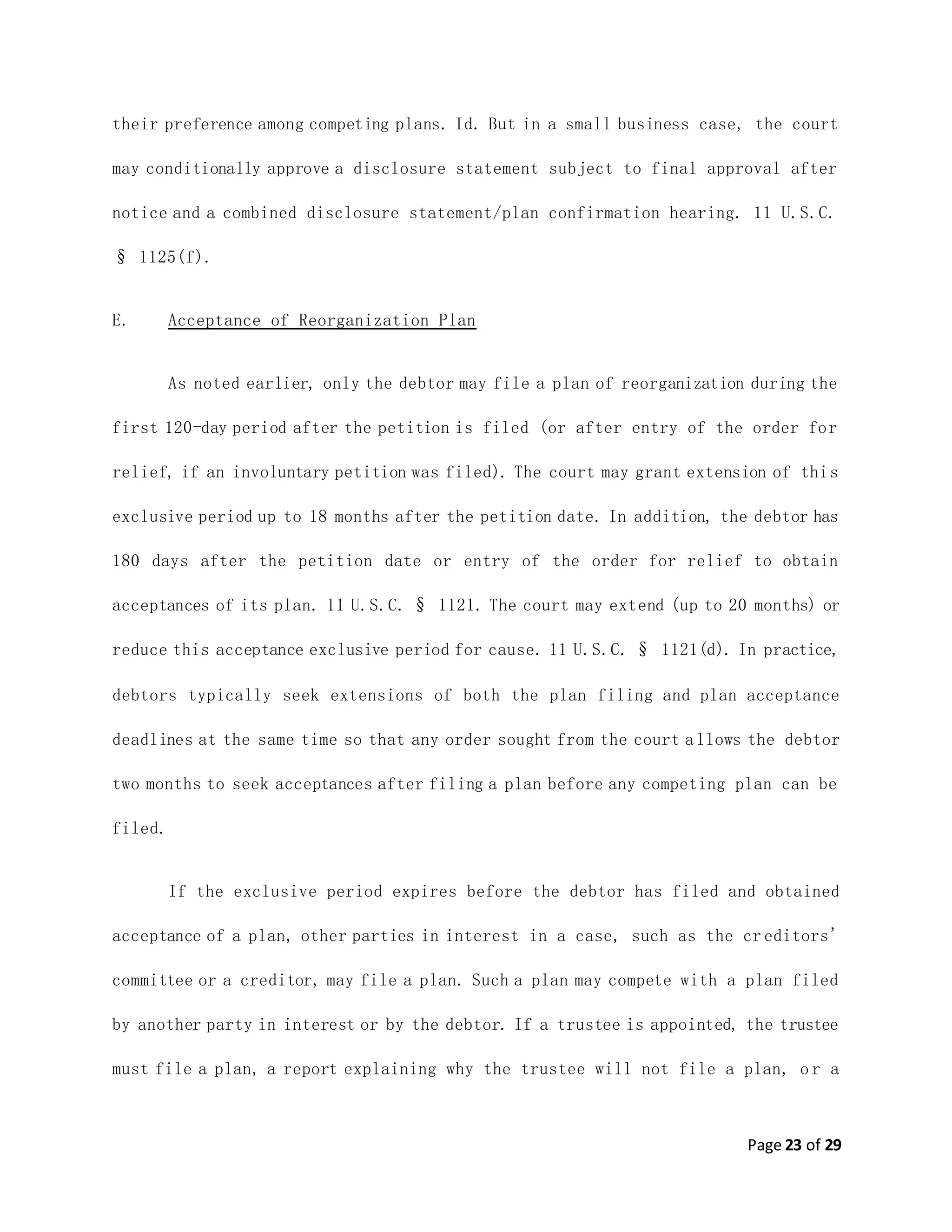 Page 23 of 29
their preference among competing plans. Id. But in a small business case, the court
may conditionally approve a disclosure statement subject to final approval after
notice and a combined disclosure statement/plan confirmation hearing. 11 U.S.C.
§ 1125(f).
E. Acceptance of Reorganization Plan
As noted earlier, only the debtor may file a plan of reorganization during the
first 120-day period after the petition is filed (or after entry of the order for
relief, if an involuntary petition was filed). The court may grant extension of this
exclusive period up to 18 months after the petition date. In addition, the debtor has
180 days after the petition date or entry of the order for relief to obtain
acceptances of its plan. 11 U.S.C. § 1121. The court may extend (up to 20 months) or
reduce this acceptance exclusive period for cause. 11 U.S.C. § 1121(d). In practice,
debtors typically seek extensions of both the plan filing and plan acceptance
deadlines at the same time so that any order sought from the court allows the debtor
two months to seek acceptances after filing a plan before any competing plan can be
filed.
If the exclusive period expires before the debtor has filed and obtained
acceptance of a plan, other parties in interest in a case, such as the cr editors'
committee or a creditor, may file a plan. Such a plan may compete with a plan filed
by another party in interest or by the debtor. If a trustee is appointed, the trustee
must file a plan, a report explaining why the trustee will not file a plan, o r a
 