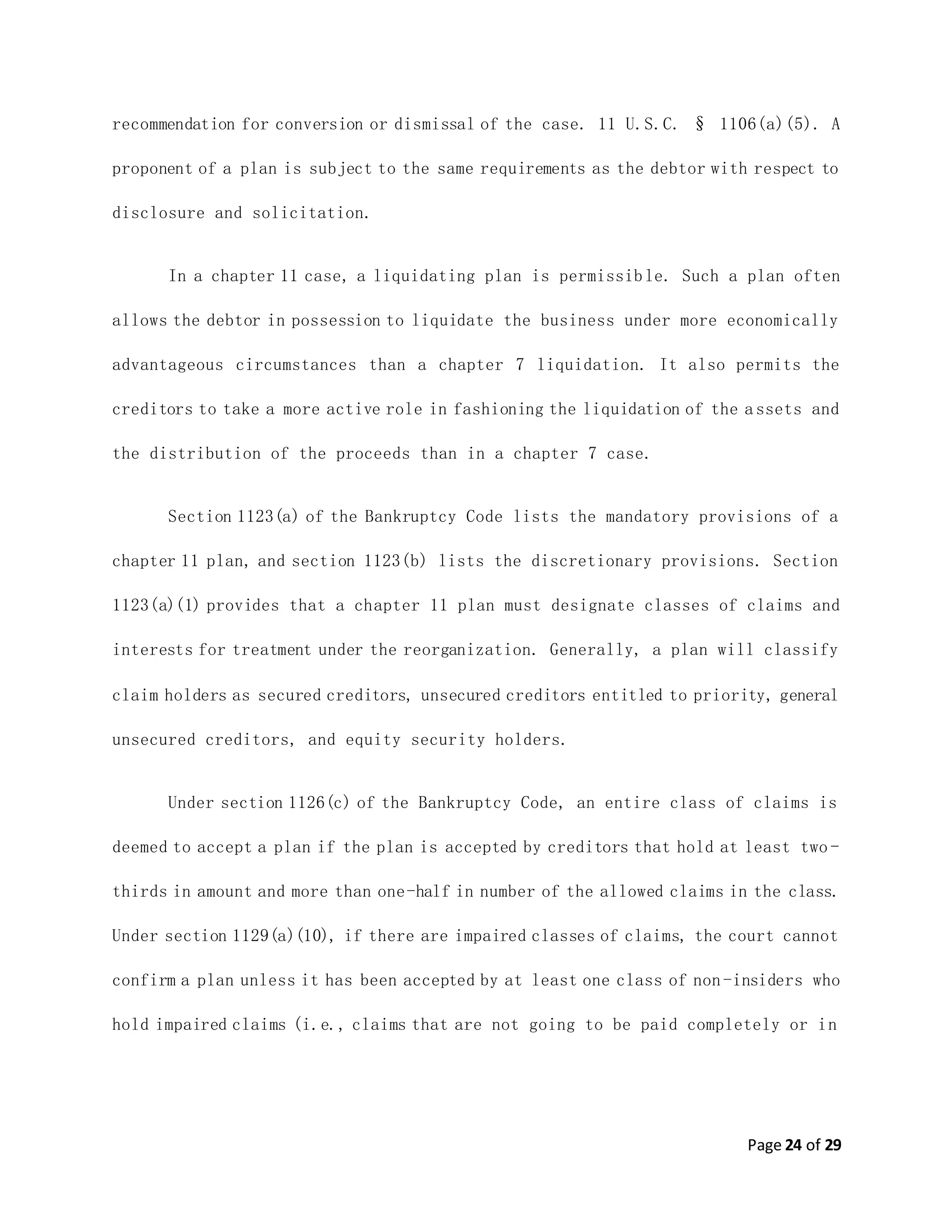 Page 24 of 29
recommendation for conversion or dismissal of the case. 11 U.S.C. § 1106(a)(5). A
proponent of a plan is subject to the same requirements as the debtor with respect to
disclosure and solicitation.
In a chapter 11 case, a liquidating plan is permissible. Such a plan often
allows the debtor in possession to liquidate the business under more economically
advantageous circumstances than a chapter 7 liquidation. It also permits the
creditors to take a more active role in fashioning the liquidation of the assets and
the distribution of the proceeds than in a chapter 7 case.
Section 1123(a) of the Bankruptcy Code lists the mandatory provisions of a
chapter 11 plan, and section 1123(b) lists the discretionary provisions. Section
1123(a)(1) provides that a chapter 11 plan must designate classes of claims and
interests for treatment under the reorganization. Generally, a plan will classify
claim holders as secured creditors, unsecured creditors entitled to priority, general
unsecured creditors, and equity security holders.
Under section 1126(c) of the Bankruptcy Code, an entire class of claims is
deemed to accept a plan if the plan is accepted by creditors that hold at least two -
thirds in amount and more than one-half in number of the allowed claims in the class.
Under section 1129(a)(10), if there are impaired classes of claims, the court cannot
confirm a plan unless it has been accepted by at least one class of non-insiders who
hold impaired claims (i.e., claims that are not going to be paid completely or in
 