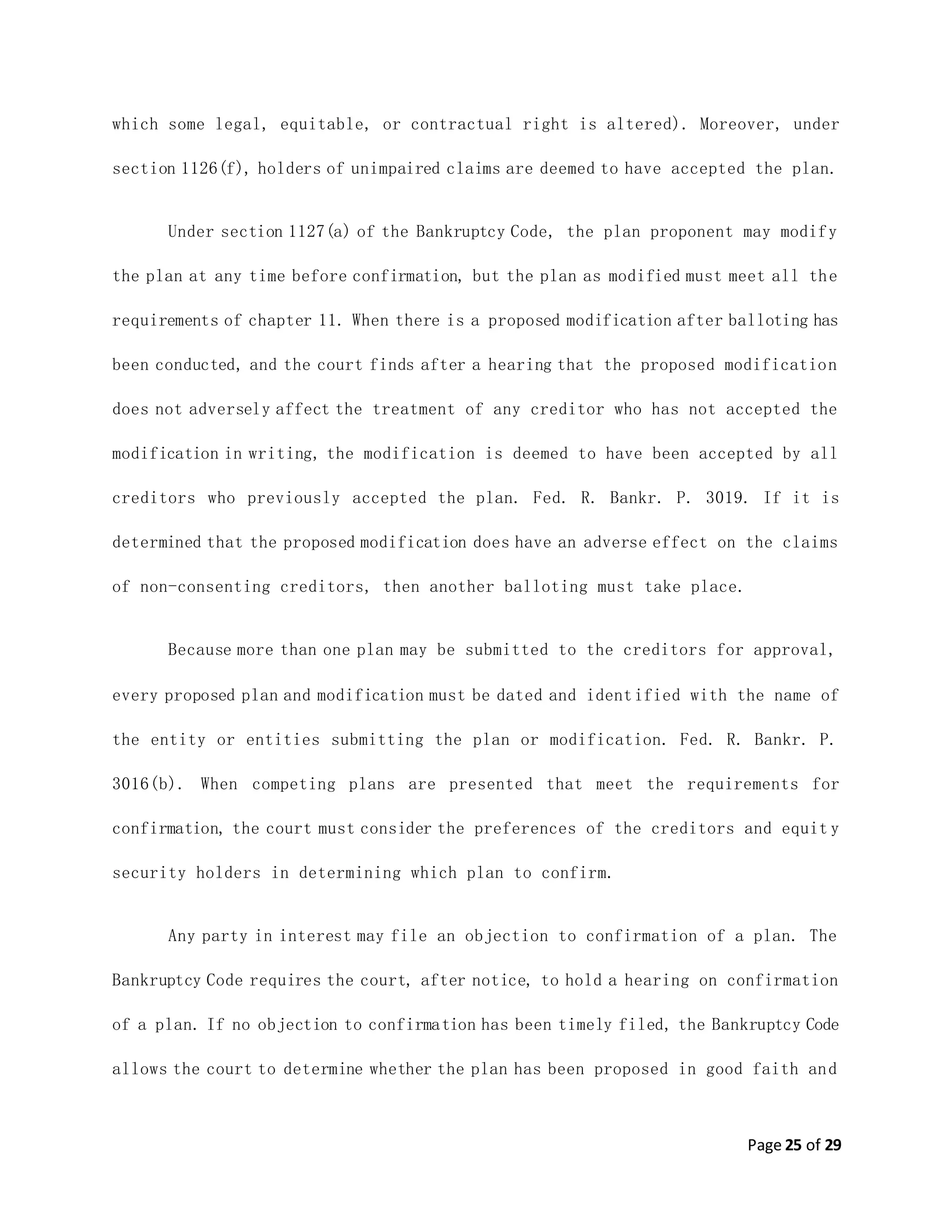 Page 25 of 29
which some legal, equitable, or contractual right is altered). Moreover, under
section 1126(f), holders of unimpaired claims are deemed to have accepted the plan.
Under section 1127(a) of the Bankruptcy Code, the plan proponent may modify
the plan at any time before confirmation, but the plan as modified must meet all the
requirements of chapter 11. When there is a proposed modification after balloting has
been conducted, and the court finds after a hearing that the proposed modification
does not adversely affect the treatment of any creditor who has not accepted the
modification in writing, the modification is deemed to have been accepted by all
creditors who previously accepted the plan. Fed. R. Bankr. P. 3019. If it is
determined that the proposed modification does have an adverse effect on the claims
of non-consenting creditors, then another balloting must take place.
Because more than one plan may be submitted to the creditors for approval,
every proposed plan and modification must be dated and identified with the name of
the entity or entities submitting the plan or modification. Fed. R. Bankr. P.
3016(b). When competing plans are presented that meet the requirements for
confirmation, the court must consider the preferences of the creditors and equit y
security holders in determining which plan to confirm.
Any party in interest may file an objection to confirmation of a plan. The
Bankruptcy Code requires the court, after notice, to hold a hearing on confirmation
of a plan. If no objection to confirmation has been timely filed, the Bankruptcy Code
allows the court to determine whether the plan has been proposed in good faith and
 