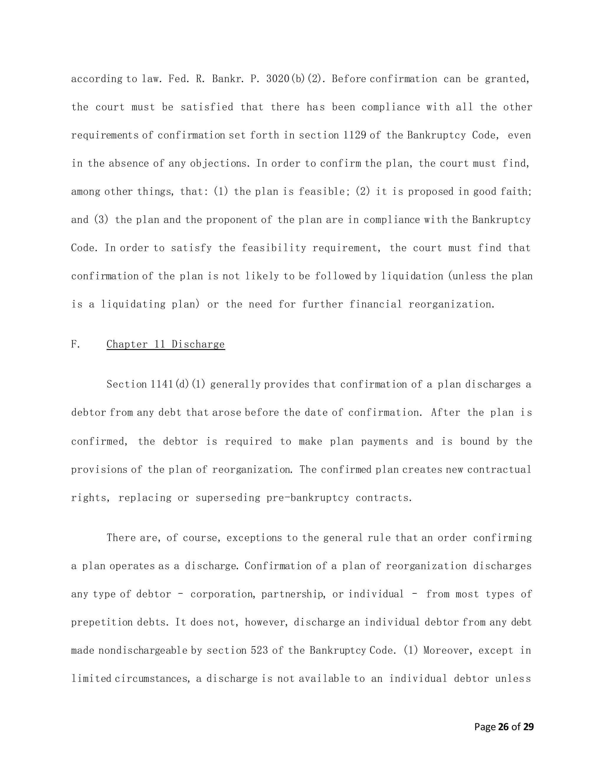 Page 26 of 29
according to law. Fed. R. Bankr. P. 3020(b)(2). Before confirmation can be granted,
the court must be satisfied that there has been compliance with all the other
requirements of confirmation set forth in section 1129 of the Bankruptcy Code, even
in the absence of any objections. In order to confirm the plan, the court must find,
among other things, that: (1) the plan is feasible; (2) it is proposed in good faith;
and (3) the plan and the proponent of the plan are in compliance with the Bankruptcy
Code. In order to satisfy the feasibility requirement, the court must find that
confirmation of the plan is not likely to be followed by liquidation (unless the plan
is a liquidating plan) or the need for further financial reorganization.
F. Chapter 11 Discharge
Section 1141(d)(1) generally provides that confirmation of a plan discharges a
debtor from any debt that arose before the date of confirmation. After the plan is
confirmed, the debtor is required to make plan payments and is bound by the
provisions of the plan of reorganization. The confirmed plan creates new contractual
rights, replacing or superseding pre-bankruptcy contracts.
There are, of course, exceptions to the general rule that an order confirming
a plan operates as a discharge. Confirmation of a plan of reorganization discharges
any type of debtor – corporation, partnership, or individual – from most types of
prepetition debts. It does not, however, discharge an individual debtor from any debt
made nondischargeable by section 523 of the Bankruptcy Code. (1) Moreover, except in
limited circumstances, a discharge is not available to an individual debtor unless
 