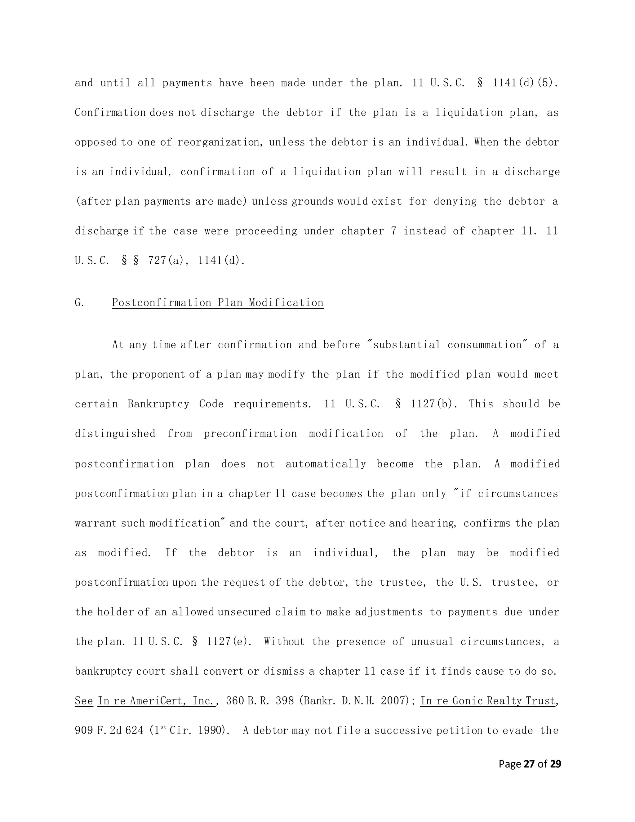 Page 27 of 29
and until all payments have been made under the plan. 11 U.S.C. § 1141(d)(5).
Confirmation does not discharge the debtor if the plan is a liquidation plan, as
opposed to one of reorganization, unless the debtor is an individual. When the debtor
is an individual, confirmation of a liquidation plan will result in a discharge
(after plan payments are made) unless grounds would exist for denying the debtor a
discharge if the case were proceeding under chapter 7 instead of chapter 11. 11
U.S.C. §§ 727(a), 1141(d).
G. Postconfirmation Plan Modification
At any time after confirmation and before "substantial consummation" of a
plan, the proponent of a plan may modify the plan if the modified plan would meet
certain Bankruptcy Code requirements. 11 U.S.C. § 1127(b). This should be
distinguished from preconfirmation modification of the plan. A modified
postconfirmation plan does not automatically become the plan. A modified
postconfirmation plan in a chapter 11 case becomes the plan only "if circumstances
warrant such modification" and the court, after notice and hearing, confirms the plan
as modified. If the debtor is an individual, the plan may be modified
postconfirmation upon the request of the debtor, the trustee, the U.S. trustee, or
the holder of an allowed unsecured claim to make adjustments to payments due under
the plan. 11 U.S.C. § 1127(e). Without the presence of unusual circumstances, a
bankruptcy court shall convert or dismiss a chapter 11 case if it finds cause to do so.
See In re AmeriCert, Inc., 360 B.R. 398 (Bankr. D.N.H. 2007); In re Gonic Realty Trust,
909 F.2d 624 (1st
Cir. 1990). A debtor may not file a successive petition to evade the
 