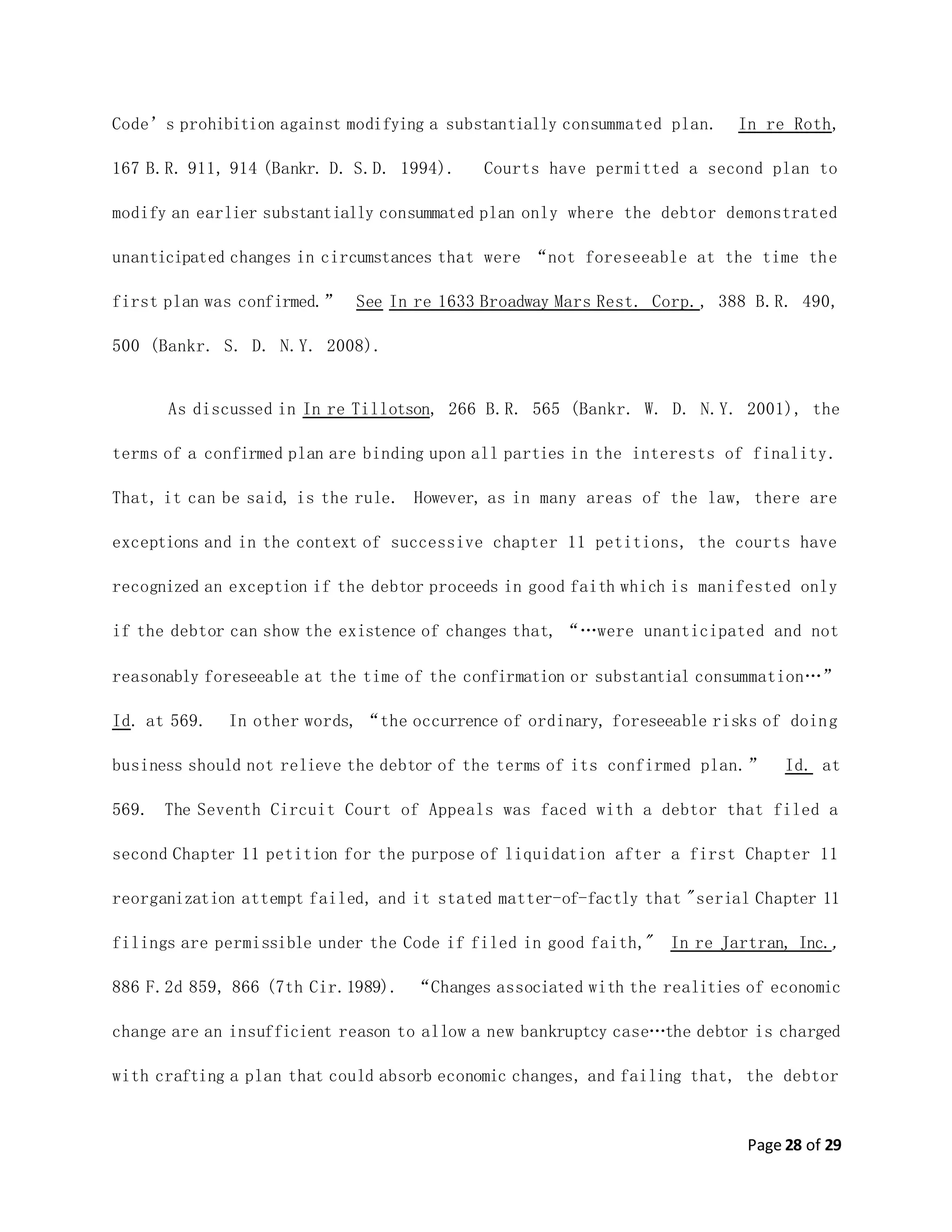 Page 28 of 29
Code’s prohibition against modifying a substantially consummated plan. In re Roth,
167 B.R. 911, 914 (Bankr. D. S.D. 1994). Courts have permitted a second plan to
modify an earlier substantially consummated plan only where the debtor demonstrated
unanticipated changes in circumstances that were “not foreseeable at the time the
first plan was confirmed.” See In re 1633 Broadway Mars Rest. Corp., 388 B.R. 490,
500 (Bankr. S. D. N.Y. 2008).
As discussed in In re Tillotson, 266 B.R. 565 (Bankr. W. D. N.Y. 2001), the
terms of a confirmed plan are binding upon all parties in the interests of finality.
That, it can be said, is the rule. However, as in many areas of the law, there are
exceptions and in the context of successive chapter 11 petitions, the courts have
recognized an exception if the debtor proceeds in good faith which is manifested only
if the debtor can show the existence of changes that, “…were unanticipated and not
reasonably foreseeable at the time of the confirmation or substantial consummation…”
Id. at 569. In other words, “the occurrence of ordinary, foreseeable risks of doing
business should not relieve the debtor of the terms of its confirmed plan.” Id. at
569. The Seventh Circuit Court of Appeals was faced with a debtor that filed a
second Chapter 11 petition for the purpose of liquidation after a first Chapter 11
reorganization attempt failed, and it stated matter-of-factly that "serial Chapter 11
filings are permissible under the Code if filed in good faith," In re Jartran, Inc.,
886 F.2d 859, 866 (7th Cir.1989). “Changes associated with the realities of economic
change are an insufficient reason to allow a new bankruptcy case…the debtor is charged
with crafting a plan that could absorb economic changes, and failing that, the debtor
 