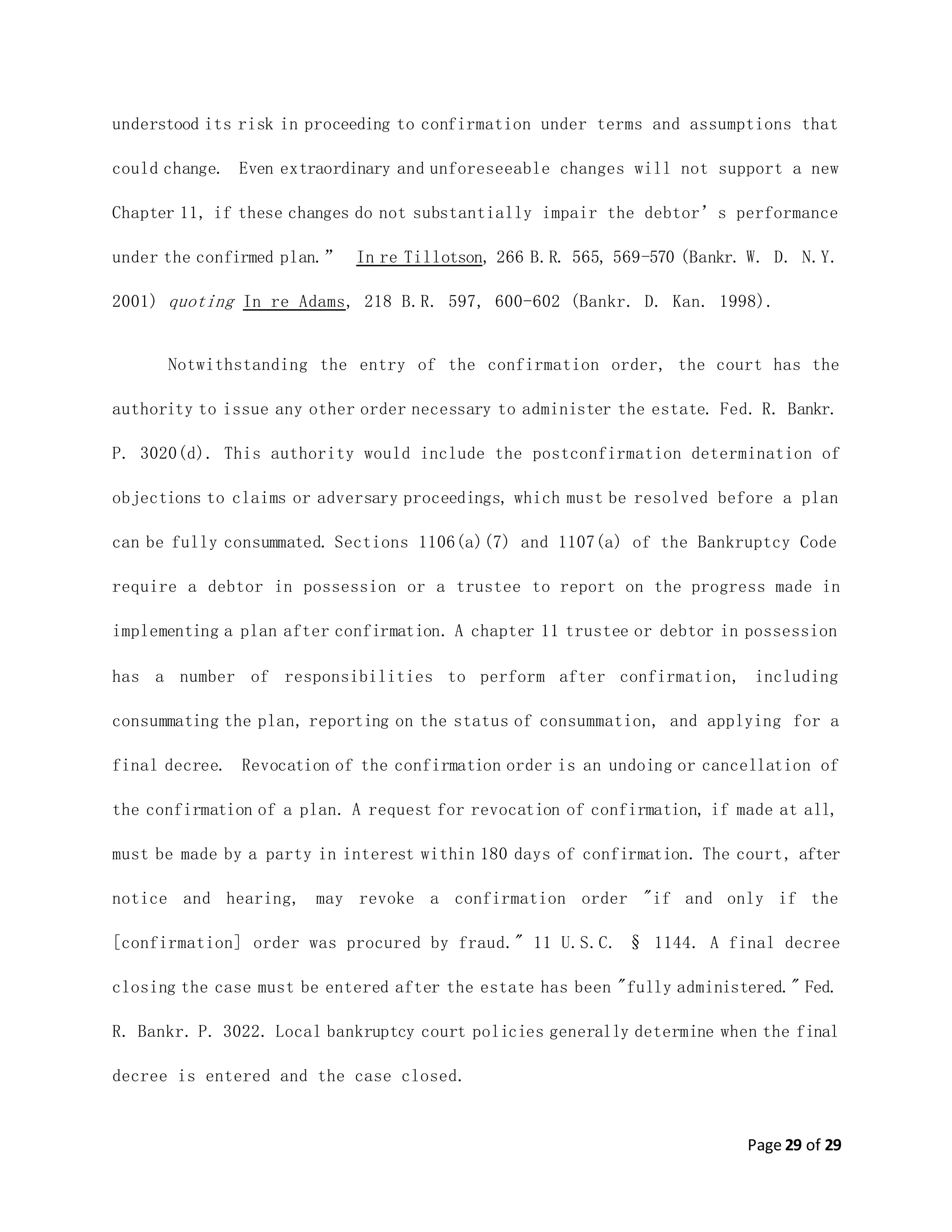 Page 29 of 29
understood its risk in proceeding to confirmation under terms and assumptions that
could change. Even extraordinary and unforeseeable changes will not support a new
Chapter 11, if these changes do not substantially impair the debtor’s performance
under the confirmed plan.” In re Tillotson, 266 B.R. 565, 569-570 (Bankr. W. D. N.Y.
2001) quoting In re Adams, 218 B.R. 597, 600-602 (Bankr. D. Kan. 1998).
Notwithstanding the entry of the confirmation order, the court has the
authority to issue any other order necessary to administer the estate. Fed. R. Bankr.
P. 3020(d). This authority would include the postconfirmation determination of
objections to claims or adversary proceedings, which must be resolved before a plan
can be fully consummated. Sections 1106(a)(7) and 1107(a) of the Bankruptcy Code
require a debtor in possession or a trustee to report on the progress made in
implementing a plan after confirmation. A chapter 11 trustee or debtor in possession
has a number of responsibilities to perform after confirmation, including
consummating the plan, reporting on the status of consummation, and applying for a
final decree. Revocation of the confirmation order is an undoing or cancellation of
the confirmation of a plan. A request for revocation of confirmation, if made at all,
must be made by a party in interest within 180 days of confirmation. The court, after
notice and hearing, may revoke a confirmation order "if and only if the
[confirmation] order was procured by fraud." 11 U.S.C. § 1144. A final decree
closing the case must be entered after the estate has been "fully administered." Fed.
R. Bankr. P. 3022. Local bankruptcy court policies generally determine when the final
decree is entered and the case closed.
 