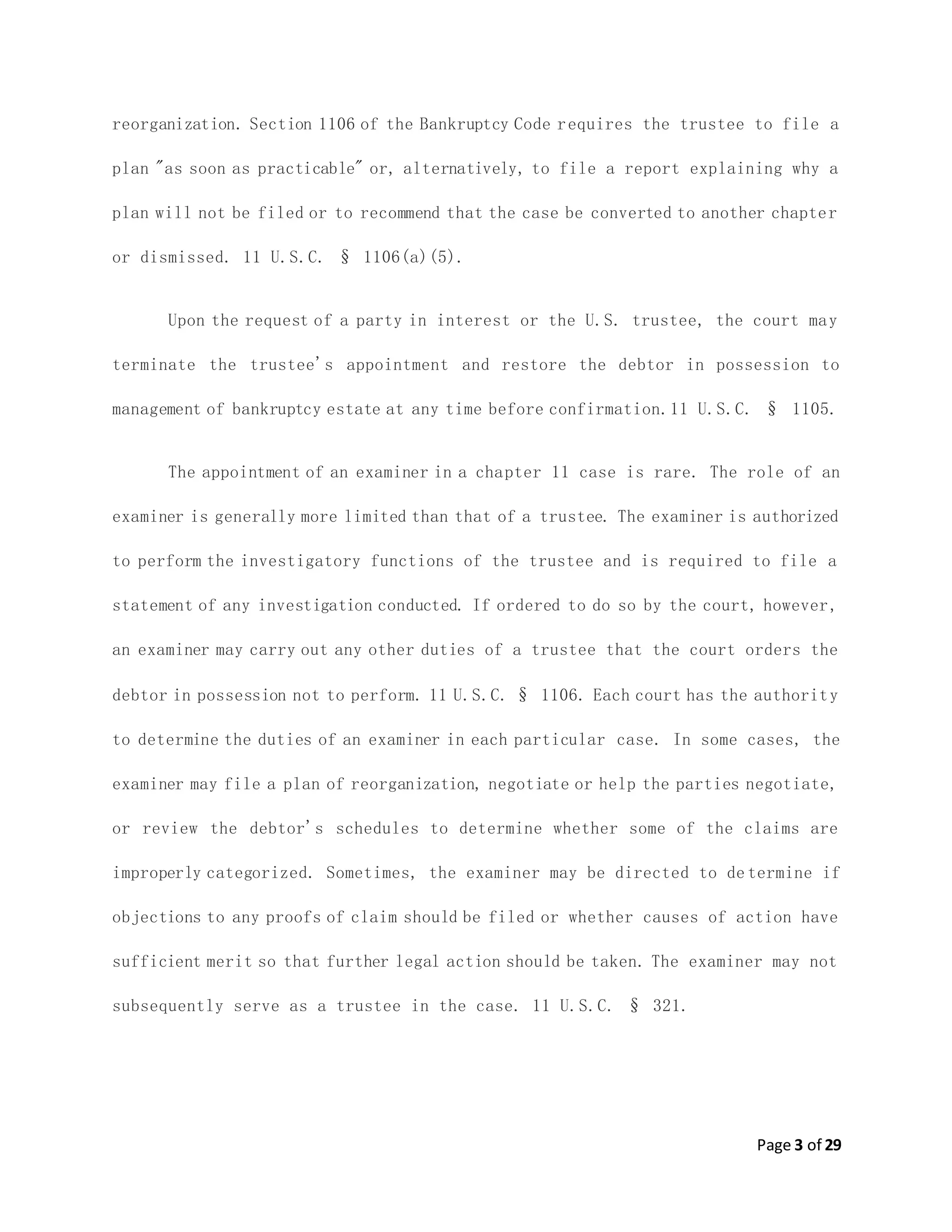 Page 3 of 29
reorganization. Section 1106 of the Bankruptcy Code requires the trustee to file a
plan "as soon as practicable" or, alternatively, to file a report explaining why a
plan will not be filed or to recommend that the case be converted to another chapter
or dismissed. 11 U.S.C. § 1106(a)(5).
Upon the request of a party in interest or the U.S. trustee, the court may
terminate the trustee's appointment and restore the debtor in possession to
management of bankruptcy estate at any time before confirmation.11 U.S.C. § 1105.
The appointment of an examiner in a chapter 11 case is rare. The role of an
examiner is generally more limited than that of a trustee. The examiner is authorized
to perform the investigatory functions of the trustee and is required to file a
statement of any investigation conducted. If ordered to do so by the court, however,
an examiner may carry out any other duties of a trustee that the court orders the
debtor in possession not to perform. 11 U.S.C. § 1106. Each court has the authority
to determine the duties of an examiner in each particular case. In some cases, the
examiner may file a plan of reorganization, negotiate or help the parties negotiate,
or review the debtor's schedules to determine whether some of the claims are
improperly categorized. Sometimes, the examiner may be directed to de termine if
objections to any proofs of claim should be filed or whether causes of action have
sufficient merit so that further legal action should be taken. The examiner may not
subsequently serve as a trustee in the case. 11 U.S.C. § 321.
 