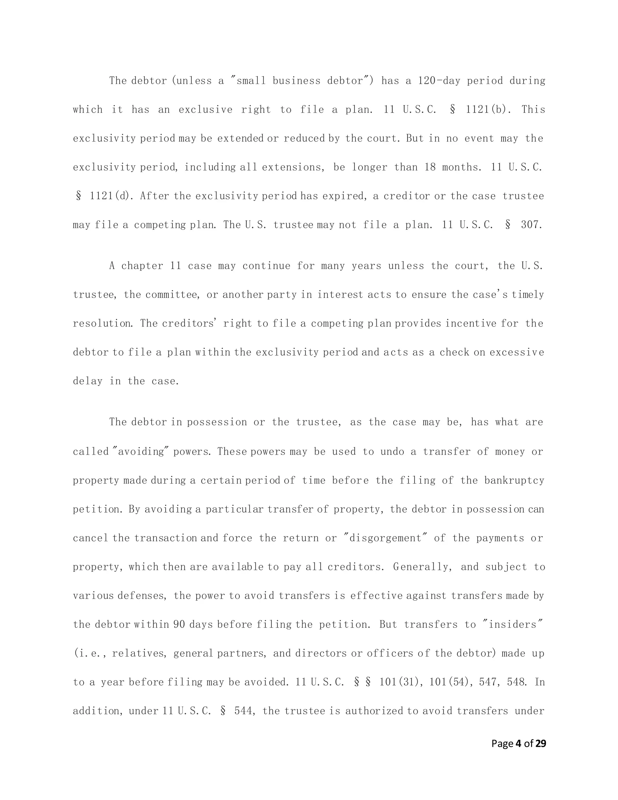 Page 4 of 29
The debtor (unless a "small business debtor") has a 120-day period during
which it has an exclusive right to file a plan. 11 U.S.C. § 1121(b). This
exclusivity period may be extended or reduced by the court. But in no event may the
exclusivity period, including all extensions, be longer than 18 months. 11 U.S.C.
§ 1121(d). After the exclusivity period has expired, a creditor or the case trustee
may file a competing plan. The U.S. trustee may not file a plan. 11 U.S.C. § 307.
A chapter 11 case may continue for many years unless the court, the U.S.
trustee, the committee, or another party in interest acts to ensure the case's timely
resolution. The creditors' right to file a competing plan provides incentive for the
debtor to file a plan within the exclusivity period and acts as a check on excessive
delay in the case.
The debtor in possession or the trustee, as the case may be, has what are
called "avoiding" powers. These powers may be used to undo a transfer of money or
property made during a certain period of time before the filing of the bankruptcy
petition. By avoiding a particular transfer of property, the debtor in possession can
cancel the transaction and force the return or "disgorgement" of the payments or
property, which then are available to pay all creditors. Generally, and subject to
various defenses, the power to avoid transfers is effective against transfers made by
the debtor within 90 days before filing the petition. But transfers to "insiders"
(i.e., relatives, general partners, and directors or officers of the debtor) made up
to a year before filing may be avoided. 11 U.S.C. §§ 101(31), 101(54), 547, 548. In
addition, under 11 U.S.C. § 544, the trustee is authorized to avoid transfers under
 