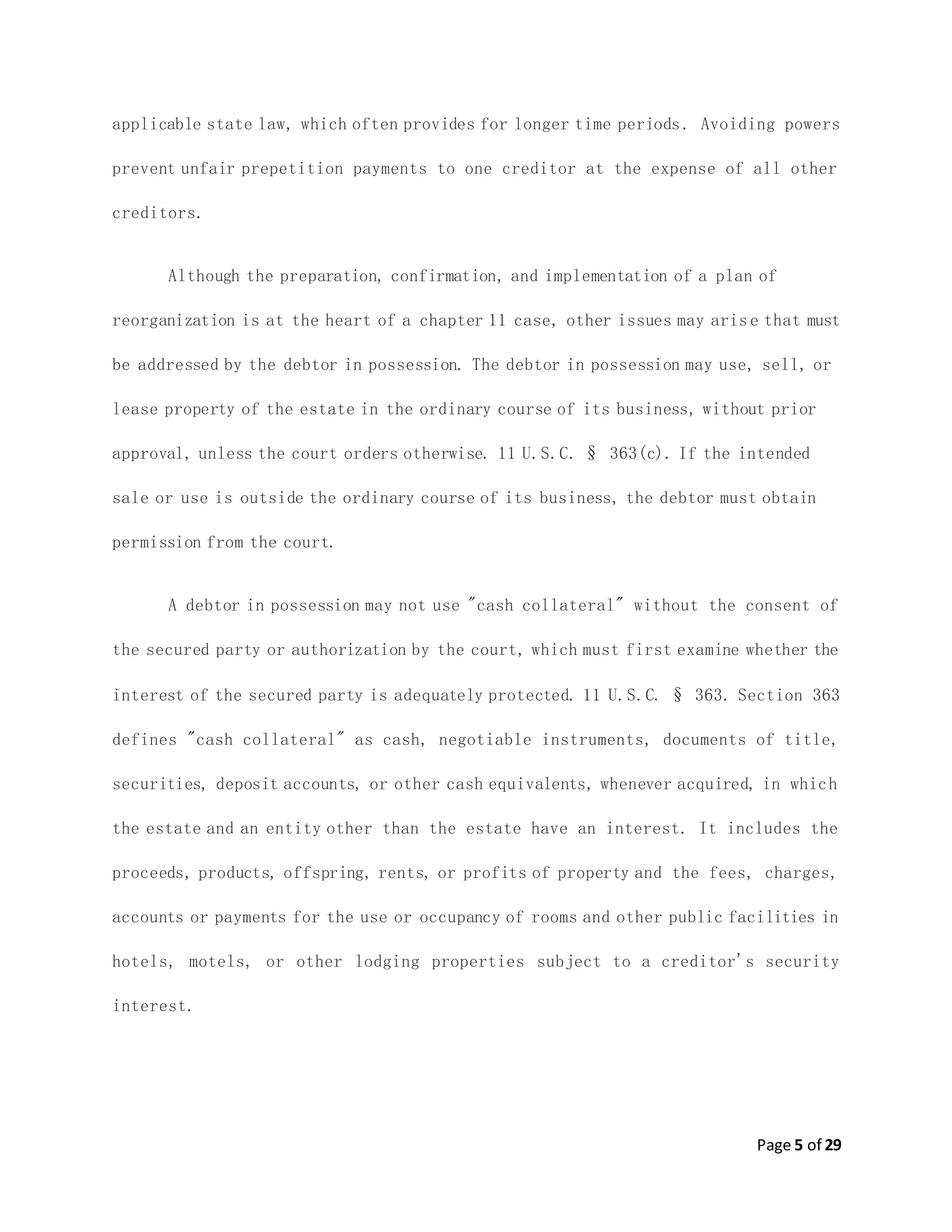 Page 5 of 29
applicable state law, which often provides for longer time periods. Avoiding powers
prevent unfair prepetition payments to one creditor at the expense of all other
creditors.
Although the preparation, confirmation, and implementation of a plan of
reorganization is at the heart of a chapter 11 case, other issues may arise that must
be addressed by the debtor in possession. The debtor in possession may use, sell, or
lease property of the estate in the ordinary course of its business, without prior
approval, unless the court orders otherwise. 11 U.S.C. § 363(c). If the intended
sale or use is outside the ordinary course of its business, the debtor must obtain
permission from the court.
A debtor in possession may not use "cash collateral" without the consent of
the secured party or authorization by the court, which must first examine whether the
interest of the secured party is adequately protected. 11 U.S.C. § 363. Section 363
defines "cash collateral" as cash, negotiable instruments, documents of title,
securities, deposit accounts, or other cash equivalents, whenever acquired, in which
the estate and an entity other than the estate have an interest. It includes the
proceeds, products, offspring, rents, or profits of property and the fees, charges,
accounts or payments for the use or occupancy of rooms and other public facilities in
hotels, motels, or other lodging properties subject to a creditor's security
interest.
 