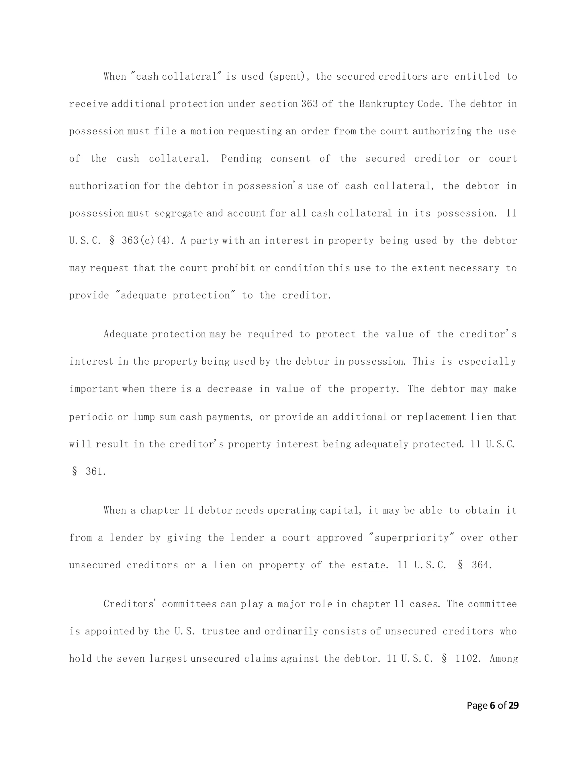 Page 6 of 29
When "cash collateral" is used (spent), the secured creditors are entitled to
receive additional protection under section 363 of the Bankruptcy Code. The debtor in
possession must file a motion requesting an order from the court authorizing the use
of the cash collateral. Pending consent of the secured creditor or court
authorization for the debtor in possession's use of cash collateral, the debtor in
possession must segregate and account for all cash collateral in its possession. 11
U.S.C. § 363(c)(4). A party with an interest in property being used by the debtor
may request that the court prohibit or condition this use to the extent necessary to
provide "adequate protection" to the creditor.
Adequate protection may be required to protect the value of the creditor's
interest in the property being used by the debtor in possession. This is especially
important when there is a decrease in value of the property. The debtor may make
periodic or lump sum cash payments, or provide an additional or replacement lien that
will result in the creditor's property interest being adequately protected. 11 U.S.C.
§ 361.
When a chapter 11 debtor needs operating capital, it may be able to obtain it
from a lender by giving the lender a court-approved "superpriority" over other
unsecured creditors or a lien on property of the estate. 11 U.S.C. § 364.
Creditors' committees can play a major role in chapter 11 cases. The committee
is appointed by the U.S. trustee and ordinarily consists of unsecured creditors who
hold the seven largest unsecured claims against the debtor. 11 U.S.C. § 1102. Among
 