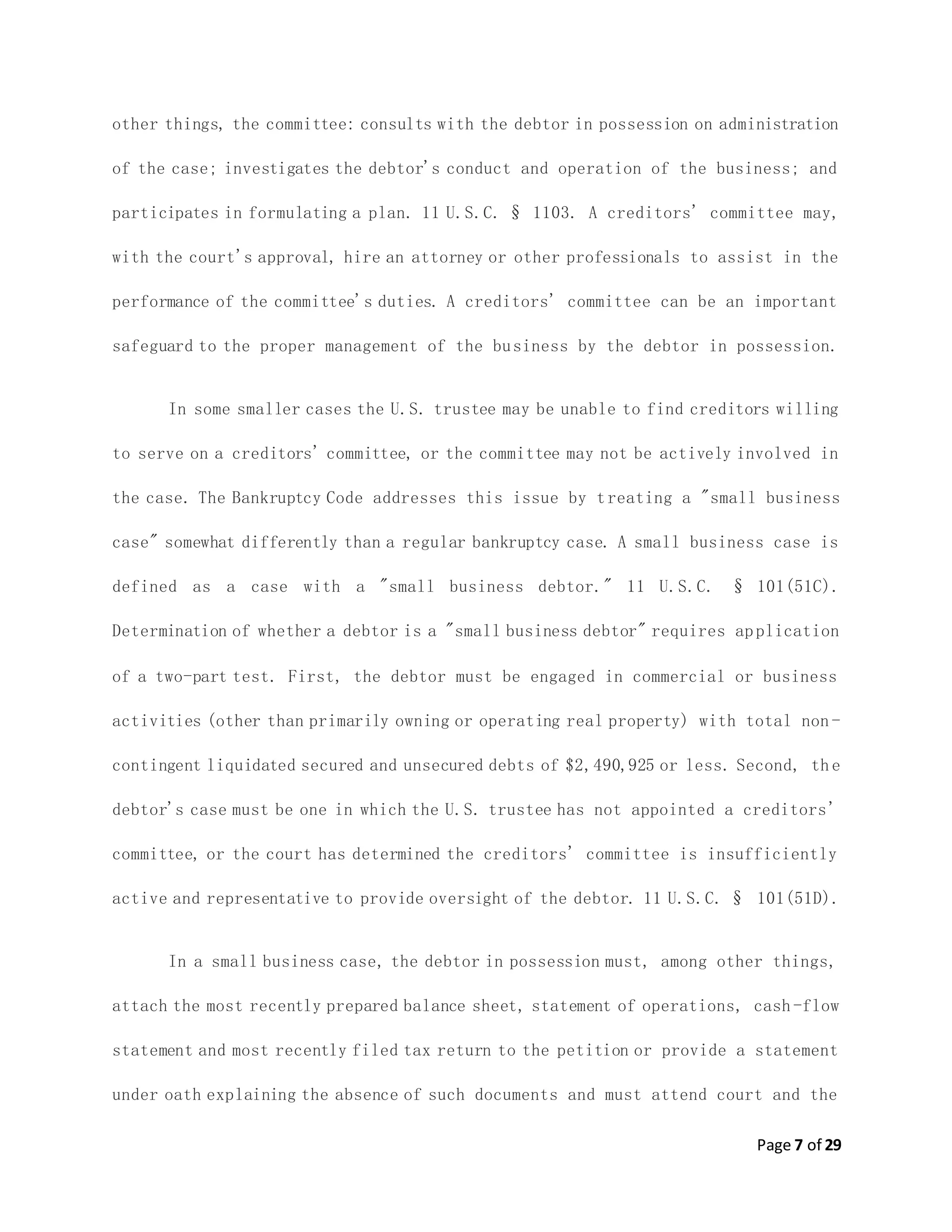 Page 7 of 29
other things, the committee: consults with the debtor in possession on administration
of the case; investigates the debtor's conduct and operation of the business; and
participates in formulating a plan. 11 U.S.C. § 1103. A creditors' committee may,
with the court's approval, hire an attorney or other professionals to assist in the
performance of the committee's duties. A creditors' committee can be an important
safeguard to the proper management of the business by the debtor in possession.
In some smaller cases the U.S. trustee may be unable to find creditors willing
to serve on a creditors' committee, or the committee may not be actively involved in
the case. The Bankruptcy Code addresses this issue by treating a "small business
case" somewhat differently than a regular bankruptcy case. A small business case is
defined as a case with a "small business debtor." 11 U.S.C. § 101(51C).
Determination of whether a debtor is a "small business debtor" requires application
of a two-part test. First, the debtor must be engaged in commercial or business
activities (other than primarily owning or operating real property) with total non -
contingent liquidated secured and unsecured debts of $2,490,925 or less. Second, the
debtor's case must be one in which the U.S. trustee has not appointed a creditors'
committee, or the court has determined the creditors' committee is insufficiently
active and representative to provide oversight of the debtor. 11 U.S.C. § 101(51D).
In a small business case, the debtor in possession must, among other things,
attach the most recently prepared balance sheet, statement of operations, cash -flow
statement and most recently filed tax return to the petition or provide a statement
under oath explaining the absence of such documents and must attend court and the
 