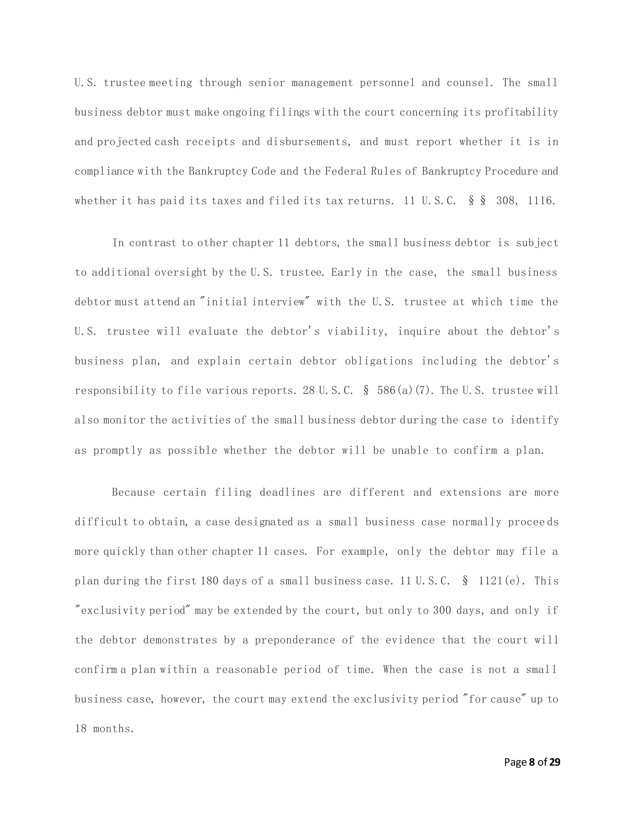 Page 8 of 29
U.S. trustee meeting through senior management personnel and counsel. The small
business debtor must make ongoing filings with the court concerning its profitability
and projected cash receipts and disbursements, and must report whether it is in
compliance with the Bankruptcy Code and the Federal Rules of Bankruptcy Procedure and
whether it has paid its taxes and filed its tax returns. 11 U.S.C. §§ 308, 1116.
In contrast to other chapter 11 debtors, the small business debtor is subject
to additional oversight by the U.S. trustee. Early in the case, the small business
debtor must attend an "initial interview" with the U.S. trustee at which time the
U.S. trustee will evaluate the debtor's viability, inquire about the debtor's
business plan, and explain certain debtor obligations including the debtor's
responsibility to file various reports. 28 U.S.C. § 586(a)(7). The U.S. trustee will
also monitor the activities of the small business debtor during the case to identify
as promptly as possible whether the debtor will be unable to confirm a plan.
Because certain filing deadlines are different and extensions are more
difficult to obtain, a case designated as a small business case normally procee ds
more quickly than other chapter 11 cases. For example, only the debtor may file a
plan during the first 180 days of a small business case. 11 U.S.C. § 1121(e). This
"exclusivity period" may be extended by the court, but only to 300 days, and only if
the debtor demonstrates by a preponderance of the evidence that the court will
confirm a plan within a reasonable period of time. When the case is not a small
business case, however, the court may extend the exclusivity period "for cause" up to
18 months.
 