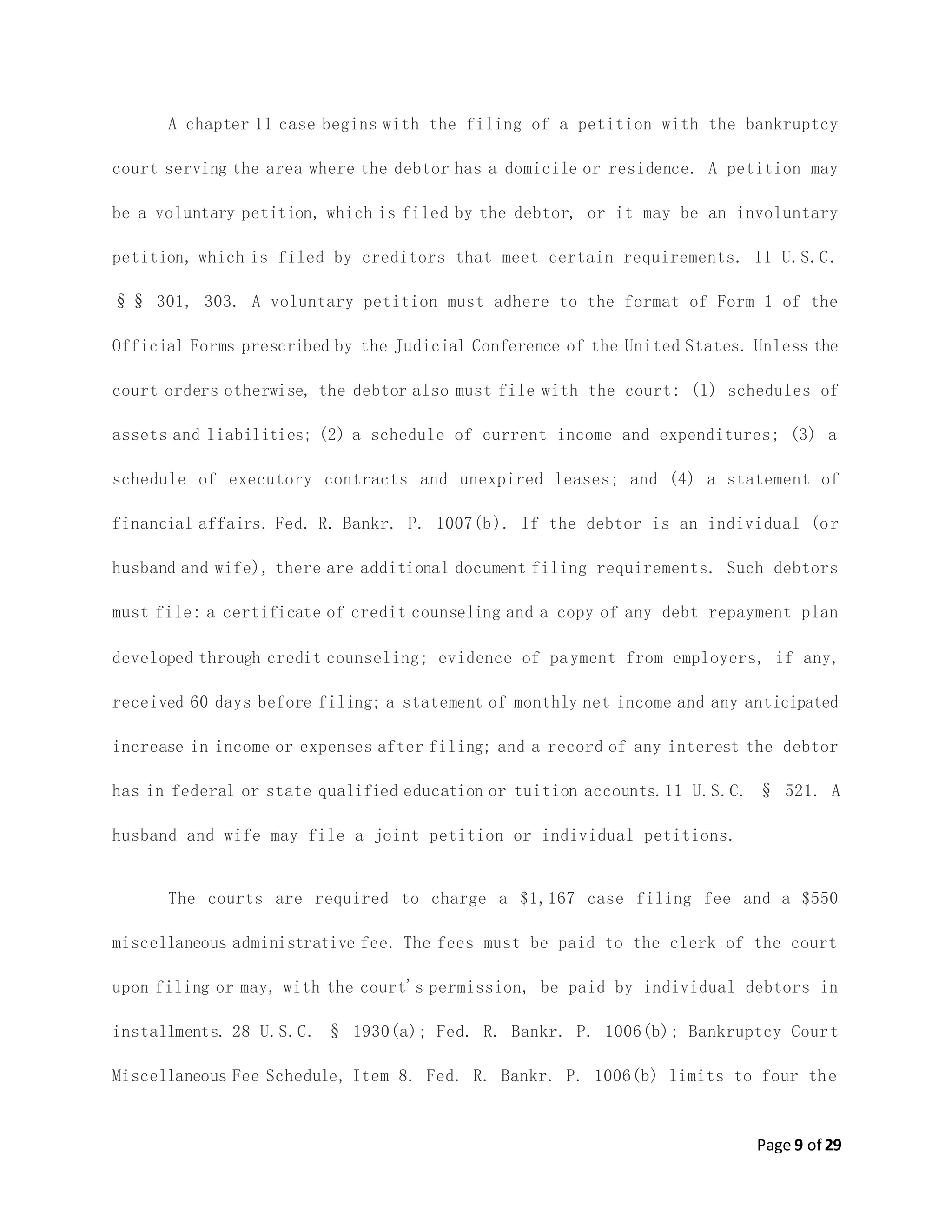 Page 9 of 29
A chapter 11 case begins with the filing of a petition with the bankruptcy
court serving the area where the debtor has a domicile or residence. A petition may
be a voluntary petition, which is filed by the debtor, or it may be an involuntary
petition, which is filed by creditors that meet certain requirements. 11 U.S.C.
§§ 301, 303. A voluntary petition must adhere to the format of Form 1 of the
Official Forms prescribed by the Judicial Conference of the United States. Unless the
court orders otherwise, the debtor also must file with the court: (1) schedules of
assets and liabilities; (2) a schedule of current income and expenditures; (3) a
schedule of executory contracts and unexpired leases; and (4) a statement of
financial affairs. Fed. R. Bankr. P. 1007(b). If the debtor is an individual (or
husband and wife), there are additional document filing requirements. Such debtors
must file: a certificate of credit counseling and a copy of any debt repayment plan
developed through credit counseling; evidence of payment from employers, if any,
received 60 days before filing; a statement of monthly net income and any anticipated
increase in income or expenses after filing; and a record of any interest the debtor
has in federal or state qualified education or tuition accounts.11 U.S.C. § 521. A
husband and wife may file a joint petition or individual petitions.
The courts are required to charge a $1,167 case filing fee and a $550
miscellaneous administrative fee. The fees must be paid to the clerk of the court
upon filing or may, with the court's permission, be paid by individual debtors in
installments. 28 U.S.C. § 1930(a); Fed. R. Bankr. P. 1006(b); Bankruptcy Court
Miscellaneous Fee Schedule, Item 8. Fed. R. Bankr. P. 1006(b) limits to four the
 
